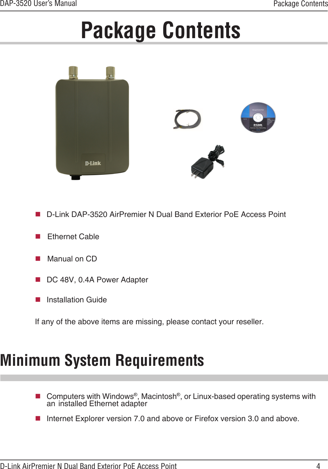 4DAP-3520 User’s ManualD-Link AirPremier N Dual Band Exterior PoE Access Point  D-Link DAP-3520 AirPremier N Dual Band Exterior PoE Access Point     Ethernet Cable   Manual on CDPackage ContentsMinimum System Requirements If any of the above items are missing, please contact your reseller.Computers with Windows®, Macintosh®, or Linux-based operating systems with an  installed Ethernet adapterInternet Explorer version 7.0 and above or Firefox version 3.0 and above.Package Contents  DC 48V, 0.4A Power Adapter  Installation Guide