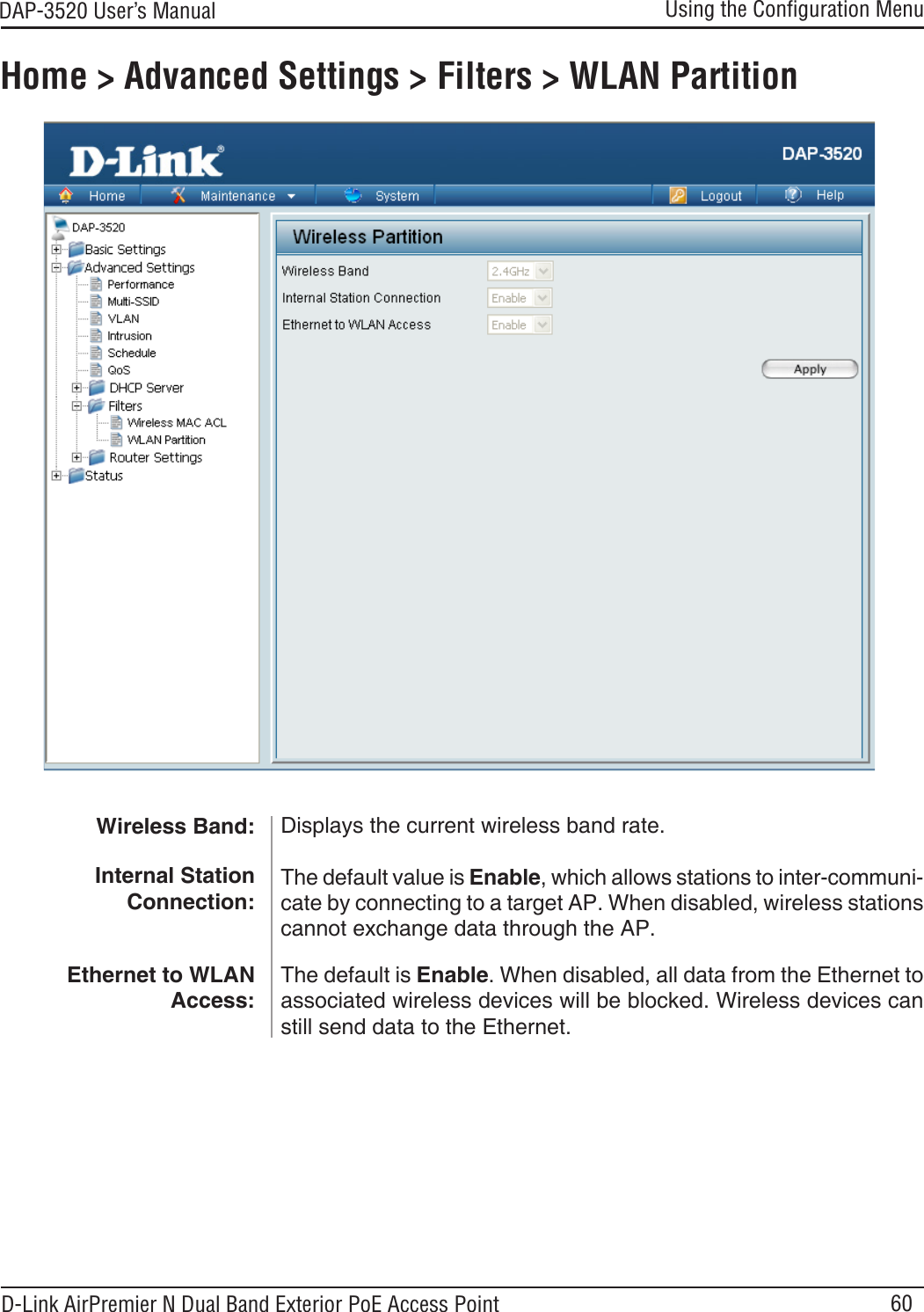 60DAP-3520 User’s Manual D-Link AirPremier N Dual Band Exterior PoE Access PointUsing the Conﬁguration MenuHome &gt; Advanced Settings &gt; Filters &gt; WLAN PartitionWireless Band: Internal Station Connection:Displays the current wireless band rate.The default value is Enable, which allows stations to inter-communi-cate by connecting to a target AP. When disabled, wireless stations cannot exchange data through the AP.The default is Enable. When disabled, all data from the Ethernet to associated wireless devices will be blocked. Wireless devices can still send data to the Ethernet.Ethernet to WLAN Access: