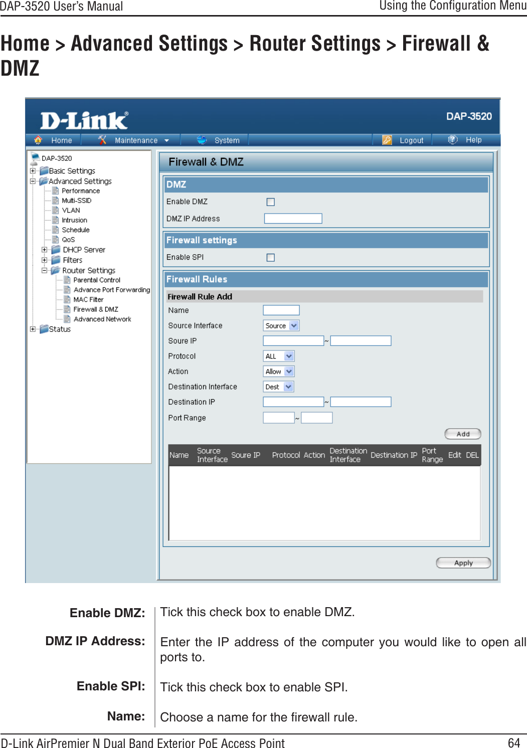 64DAP-3520 User’s Manual D-Link AirPremier N Dual Band Exterior PoE Access PointUsing the Conﬁguration MenuHome &gt; Advanced Settings &gt; Router Settings &gt; Firewall &amp; DMZEnable DMZ: DMZ IP Address:Enable SPI:Name:Tick this check box to enable DMZ.Enter  the  IP  address  of  the  computer  you  would  like  to  open all ports to.Tick this check box to enable SPI.Choose a name for the rewall rule.