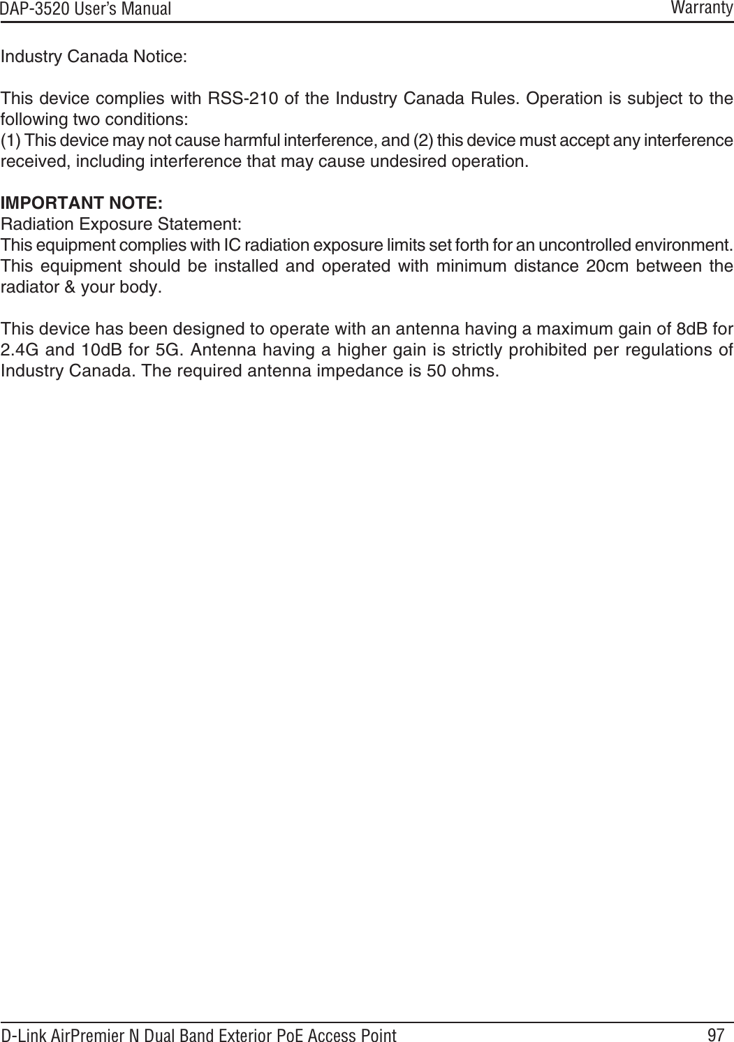 97DAP-3520 User’s ManualD-Link AirPremier N Dual Band Exterior PoE Access PointIndustry Canada Notice:This device complies with RSS-210 of the Industry Canada Rules. Operation is subject to the following two conditions: (1) This device may not cause harmful interference, and (2) this device must accept any interferencereceived, including interference that may cause undesired operation.IMPORTANT NOTE:Radiation Exposure Statement:This equipment complies with IC radiation exposure limits set forth for an uncontrolled environment.This equipment should be installed and operated with minimum distance 20cm between theradiator &amp; your body.WarrantyThis device has been designed to operate with an antenna having a maximum gain of 8dB for 2.4G and 10dB for 5G. Antenna having a higher gain is strictly prohibited per regulations of Industry Canada. The required antenna impedance is 50 ohms.
