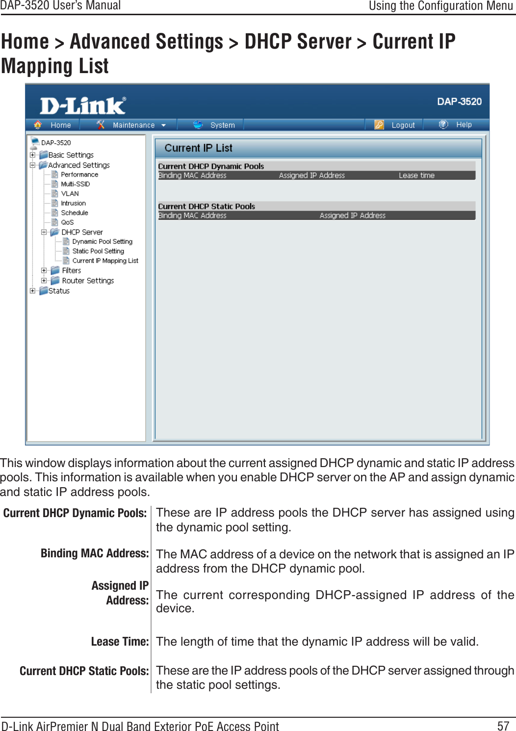 57DAP-3520 User’s Manual D-Link AirPremier N Dual Band Exterior PoE Access PointUsing the Conﬁguration MenuHome &gt; Advanced Settings &gt; DHCP Server &gt; Current IP Mapping ListThese are IP address pools the DHCP server has assigned using the dynamic pool setting. This window displays information about the current assigned DHCP dynamic and static IP address pools. This information is available when you enable DHCP server on the AP and assign dynamic and static IP address pools.Current DHCP Dynamic Pools:Binding MAC Address:Lease Time:Current DHCP Static Pools:The MAC address of a device on the network that is assigned an IP address from the DHCP dynamic pool.The  current  corresponding  DHCP-assigned  IP  address  of  the device.The length of time that the dynamic IP address will be valid.These are the IP address pools of the DHCP server assigned through the static pool settings. Assigned IP Address: