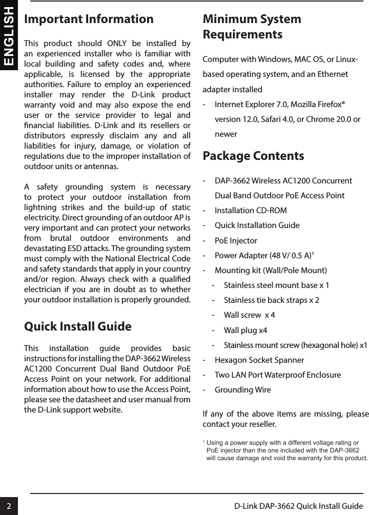 2D-Link DAP-3662 Quick Install Guide2ENGLISHImportant InformationThis product should ONLY be installed by an experienced installer who is familiar with local building and safety codes and, where applicable, is licensed by the appropriate authorities. Failure to employ an experienced installer may render the D-Link product warranty void and may also expose the end user or the service provider to legal and nancial liabilities. D-Link and its resellers or distributors expressly disclaim any and all liabilities for injury, damage, or violation of regulations due to the improper installation of outdoor units or antennas.A safety grounding system is necessary to protect your outdoor installation from lightning strikes and the build-up of static electricity. Direct grounding of an outdoor AP is very important and can protect your networks from brutal outdoor environments and devastating ESD attacks. The grounding system must comply with the National Electrical Code and safety standards that apply in your country and/or region. Always check with a qualied electrician if you are in doubt as to whether your outdoor installation is properly grounded.Quick Install GuideThis installation guide provides basic instructions for installing the DAP-3662 Wireless AC1200 Concurrent Dual Band Outdoor PoE Access Point on your network. For additional information about how to use the Access Point, please see the datasheet and user manual from the D-Link support website.Minimum System Requirements Computer with Windows, MAC OS, or Linux-based operating system, and an Ethernet adapter installed -Internet Explorer 7.0, Mozilla Firefox® version 12.0, Safari 4.0, or Chrome 20.0 or newerPackage Contents  -DAP-3662 Wireless AC1200 Concurrent Dual Band Outdoor PoE Access Point -Installation CD-ROM -Quick Installation Guide -PoE Injector -Power Adapter (48 V/ 0.5 A)1 -Mounting kit (Wall/Pole Mount) -Stainless steel mount base x 1 -Stainless tie back straps x 2 -Wall screw  x 4 -Wall plug x4 -Stainless mount screw (hexagonal hole) x1 -Hexagon Socket Spanner -Two LAN Port Waterproof Enclosure -Grounding WireIf any of the above items are missing, please contact your reseller.1  Using a power supply with a different voltage rating or PoE injector than the one included with the DAP-3662 will cause damage and void the warranty for this product.