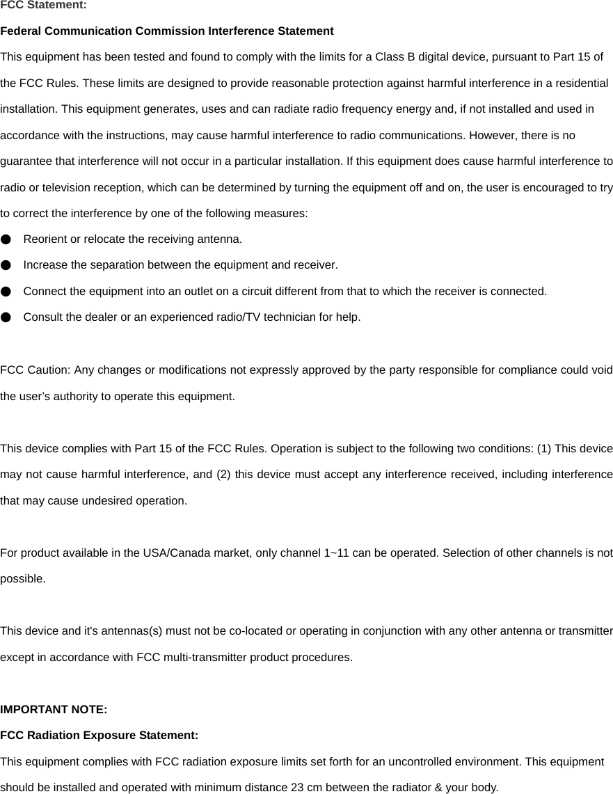 FCC Statement: Federal Communication Commission Interference Statement   This equipment has been tested and found to comply with the limits for a Class B digital device, pursuant to Part 15 of the FCC Rules. These limits are designed to provide reasonable protection against harmful interference in a residential installation. This equipment generates, uses and can radiate radio frequency energy and, if not installed and used in accordance with the instructions, may cause harmful interference to radio communications. However, there is no guarantee that interference will not occur in a particular installation. If this equipment does cause harmful interference to radio or television reception, which can be determined by turning the equipment off and on, the user is encouraged to try to correct the interference by one of the following measures: ●    Reorient or relocate the receiving antenna. ●    Increase the separation between the equipment and receiver. ●    Connect the equipment into an outlet on a circuit different from that to which the receiver is connected. ●    Consult the dealer or an experienced radio/TV technician for help.  FCC Caution: Any changes or modifications not expressly approved by the party responsible for compliance could void the user’s authority to operate this equipment.  This device complies with Part 15 of the FCC Rules. Operation is subject to the following two conditions: (1) This device may not cause harmful interference, and (2) this device must accept any interference received, including interference that may cause undesired operation.  For product available in the USA/Canada market, only channel 1~11 can be operated. Selection of other channels is not possible.  This device and it&apos;s antennas(s) must not be co-located or operating in conjunction with any other antenna or transmitter except in accordance with FCC multi-transmitter product procedures.  IMPORTANT NOTE: FCC Radiation Exposure Statement: This equipment complies with FCC radiation exposure limits set forth for an uncontrolled environment. This equipment should be installed and operated with minimum distance 23 cm between the radiator &amp; your body.      