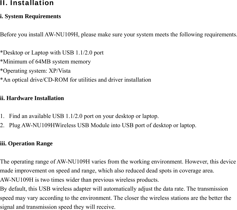 II. Installation i. System Requirements  Before you install AW-NU109H, please make sure your system meets the following requirements.  *Desktop or Laptop with USB 1.1/2.0 port *Minimum of 64MB system memory *Operating system: XP/Vista *An optical drive/CD-ROM for utilities and driver installation  ii. Hardware Installation  1.  Find an available USB 1.1/2.0 port on your desktop or laptop. 2.  Plug AW-NU109HWireless USB Module into USB port of desktop or laptop.  iii. Operation Range  The operating range of AW-NU109H varies from the working environment. However, this device made improvement on speed and range, which also reduced dead spots in coverage area. AW-NU109H is two times wider than previous wireless products.   By default, this USB wireless adapter will automatically adjust the data rate. The transmission speed may vary according to the environment. The closer the wireless stations are the better the signal and transmission speed they will receive.                   