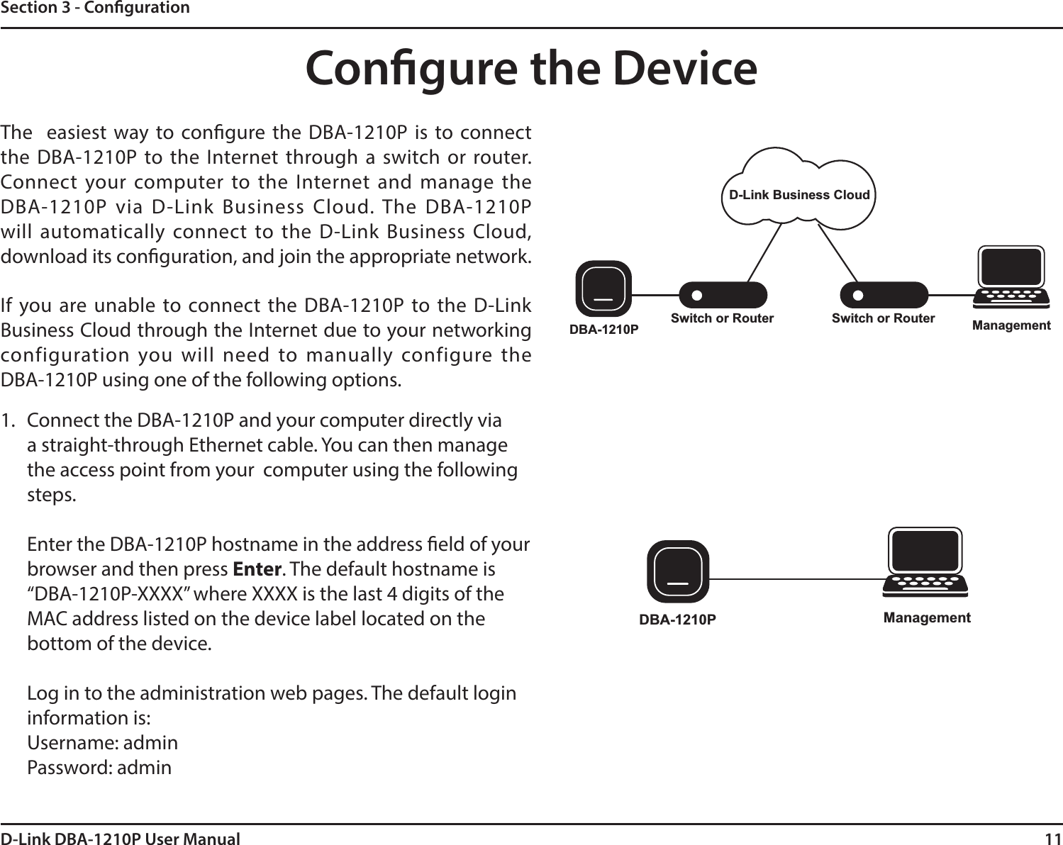 11D-Link DBA-1210P User ManualSection 3 - CongurationThe   easiest way to congure  the  DBA-1210P  is  to connect the  DBA-1210P  to the Internet through  a  switch  or  router. Connect  your  computer  to  the  Internet  and  manage  the DBA-1210P  via  D-Link  Business  Cloud.  The  DBA-1210P will  automatically  connect  to  the  D-Link  Business  Cloud, download its conguration, and join the appropriate network.If  you  are  unable  to  connect  the  DBA-1210P  to  the  D-Link Business Cloud through the Internet due to your networking configuration  you  will  need  to  manually  configure  the DBA-1210P using one of the following options.Congure the DeviceSwitch or RouterSwitch or Router ManagementDBA-1210PD-Link Business CloudDBA-1210P Management1. Connect the DBA-1210P and your computer directly via a straight-through Ethernet cable. You can then manage the access point from your  computer using the following steps.Enter the DBA-1210P hostname in the address eld of your browser and then press Enter. The default hostname is “DBA-1210P-XXXX” where XXXX is the last 4 digits of the MAC address listed on the device label located on the bottom of the device.Log in to the administration web pages. The default login information is:Username: adminPassword: admin