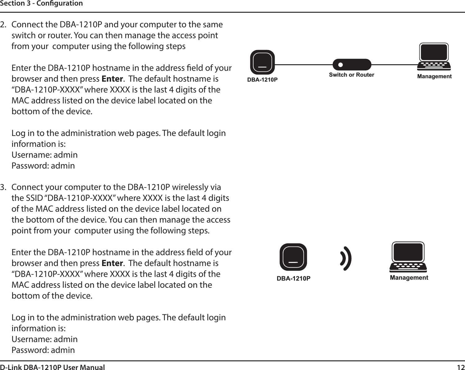 12D-Link DBA-1210P User ManualSection 3 - Conguration2. Connect the DBA-1210P and your computer to the same switch or router. You can then manage the access point from your  computer using the following stepsEnter the DBA-1210P hostname in the address eld of your browser and then press Enter.  The default hostname is “DBA-1210P-XXXX” where XXXX is the last 4 digits of the MAC address listed on the device label located on the bottom of the device.Log in to the administration web pages. The default login information is:Username: adminPassword: admin3. Connect your computer to the DBA-1210P wirelessly via the SSID “DBA-1210P-XXXX” where XXXX is the last 4 digits of the MAC address listed on the device label located on the bottom of the device. You can then manage the access point from your  computer using the following steps.Enter the DBA-1210P hostname in the address eld of your browser and then press Enter.  The default hostname is “DBA-1210P-XXXX” where XXXX is the last 4 digits of the MAC address listed on the device label located on the bottom of the device.Log in to the administration web pages. The default login information is:Username: adminPassword: adminSwitch or Router ManagementDBA-1210PDBA-1210P Management