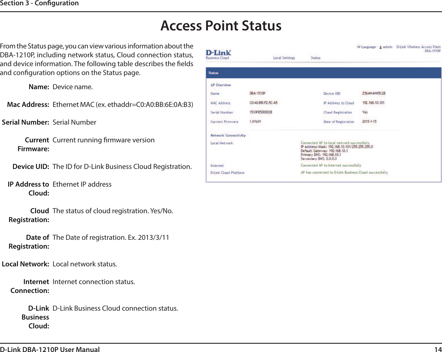 14D-Link DBA-1210P User ManualSection 3 - CongurationAccess Point StatusFrom the Status page, you can view various information about the DBA-1210P, including network status, Cloud connection status, and device information. The following table describes the elds and conguration options on the Status page.Device name.Ethernet MAC (ex. ethaddr=C0:A0:BB:6E:0A:B3)Serial NumberCurrent running rmware versionThe ID for D-Link Business Cloud Registration.Ethernet IP addressThe status of cloud registration. Yes/No.The Date of registration. Ex. 2013/3/11Local network status.Internet connection status.D-Link Business Cloud connection status.Name:Mac Address:Serial Number:Current Firmware:Device UID:IP Address to Cloud:Cloud Registration:Date of Registration:Local Network:Internet Connection:D-Link BusinessCloud: