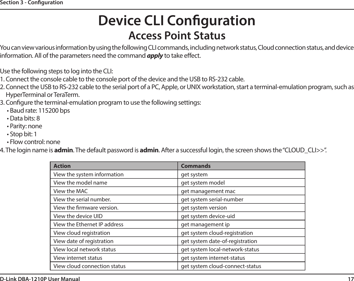 17D-Link DBA-1210P User ManualSection 3 - CongurationDevice CLI CongurationAccess Point StatusYou can view various information by using the following CLI commands, including network status, Cloud connection status, and device information. All of the parameters need the command apply to take eect. Use the following steps to log into the CLI:1. Connect the console cable to the console port of the device and the USB to RS-232 cable.2. Connect the USB to RS-232 cable to the serial port of a PC, Apple, or UNIX workstation, start a terminal-emulation program, such as HyperTerminal or TeraTerm.3. Congure the terminal-emulation program to use the following settings:• Baud rate: 115200 bps• Data bits: 8• Parity: none• Stop bit: 1• Flow control: none4. The login name is admin. The default password is admin. After a successful login, the screen shows the “CLOUD_CLI&gt;&gt;”.Action CommandsView the system information get systemView the model name get system modelView the MAC get management macView the serial number. get system serial-numberView the rmware version. get system versionView the device UID get system device-uidView the Ethernet IP address get management ipView cloud registration get system cloud-registrationView date of registration get system date-of-registrationView local network status get system local-network-statusView internet status get system internet-statusView cloud connection status get system cloud-connect-status