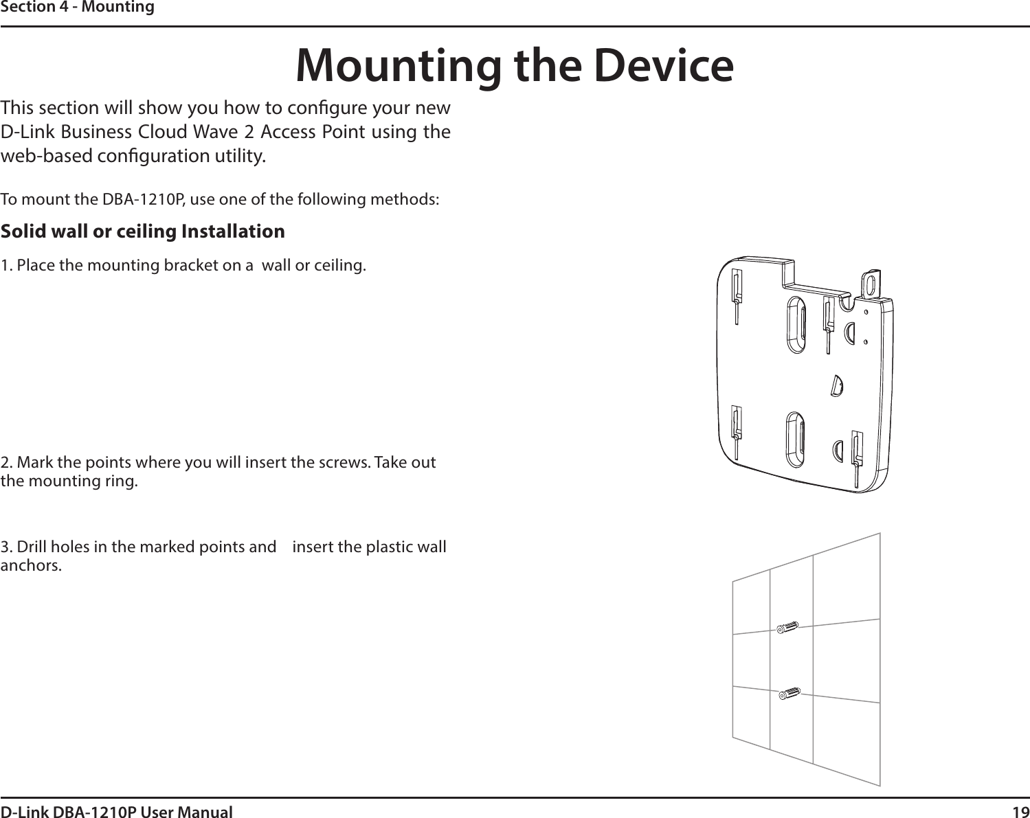 19D-Link DBA-1210P User ManualSection 4 - MountingMounting the DeviceThis section will show you how to congure your new D-Link Business Cloud Wave 2 Access Point using the web-based conguration utility.To mount the DBA-1210P, use one of the following methods:Solid wall or ceiling Installation1. Place the mounting bracket on a  wall or ceiling.2. Mark the points where you will insert the screws. Take out the mounting ring.3. Drill holes in the marked points and    insert the plastic wall anchors.