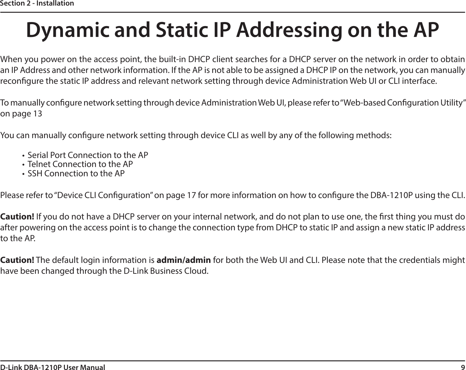 9D-Link DBA-1210P User ManualSection 2 - InstallationDynamic and Static IP Addressing on the APWhen you power on the access point, the built-in DHCP client searches for a DHCP server on the network in order to obtain an IP Address and other network information. If the AP is not able to be assigned a DHCP IP on the network, you can manually recongure the static IP address and relevant network setting through device Administration Web UI or CLI interface.To manually congure network setting through device Administration Web UI, please refer to “Web-based Conguration Utility” on page 13You can manually congure network setting through device CLI as well by any of the following methods:• Serial Port Connection to the AP • Telnet Connection to the AP • SSH Connection to the APPlease refer to “Device CLI Conguration” on page 17 for more information on how to congure the DBA-1210P using the CLI.Caution! If you do not have a DHCP server on your internal network, and do not plan to use one, the rst thing you must do after powering on the access point is to change the connection type from DHCP to static IP and assign a new static IP address to the AP.Caution! The default login information is admin/admin for both the Web UI and CLI. Please note that the credentials might have been changed through the D-Link Business Cloud.