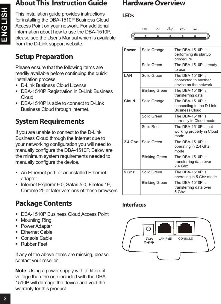 2ENGLISHAbout This  Instruction GuideThis installation guide provides instructions for installing the DBA-1510P Business Cloud Access Point on your network. For additional information about how to use the DBA-1510P, please see the User’s Manual which is available from the D-Link support website.Setup PreparationPlease ensure that the following items are readily available before continuing the quick installation process. D-Link Business Cloud License  DBA-1510P Registration in D-Link Business Cloud  DBA-1510P is able to connect to D-Link Business Cloud through internet.System RequirementsIf you are unable to connect to the D-Link Business Cloud through the Internet due to your networking conguration you will need to manually congure the DBA-1510P. Below are the minimum system requirements needed to manually congure the device.  An Ethernet port, or an installed Ethernet adapter  Internet Explorer 9.0, Safari 5.0, Firefox 19, Chrome 25 or later versions of these browsersPackage Contents  DBA-1510P Business Cloud Access Point Mounting Ring Power Adapter Ethernet Cable Console Cable Rubber FeetIf any of the above items are missing, please contact your reseller.Note: Using a power supply with a different voltage than the one included with the DBA-1510P will damage the device and void the warranty for this product. Hardware Overview LEDsPower Solid Orange The DBA-1510P is performing its startup procedureSolid Green The DBA-1510P is ready to useLAN Solid Green The DBA-1510P is connected to another device on the networkBlinking Green The DBA-1510P is transferring dataCloud Solid Orange The DBA-1510P is connecting to the D-Link Business CloudSolid Green The DBA-1510P is currently in Cloud modeSolid Red The DBA-1510P is not working properly in Cloud mode2.4 Ghz Solid Green The DBA-1510P is operating in 2.4 Ghz modeBlinking Green The DBA-1510P is transferring data over 2.4 Ghz5 Ghz Solid Green The DBA-1510P is operating in 5 Ghz modeBlinking Green The DBA-1510P is transferring data over 5 GhzInterfaces