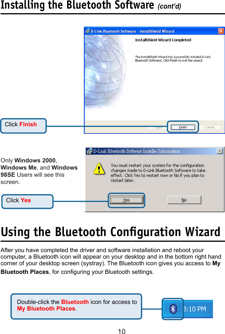 10Click FinishInstalling the Bluetooth Software (cont’d)Click YesAfter you have completed the driver and software installation and reboot your computer, a Bluetooth icon will appear on your desktop and in the bottom right hand corner of your desktop screen (systray). The Bluetooth icon gives you access to My Bluetooth Places, for conguring your Bluetooth settings. Double-click the Bluetooth icon for access to My Bluetooth Places.Using the Bluetooth Conﬁguration WizardOnly Windows 2000, Windows Me, and Windows 98SE Users will see this screen. 