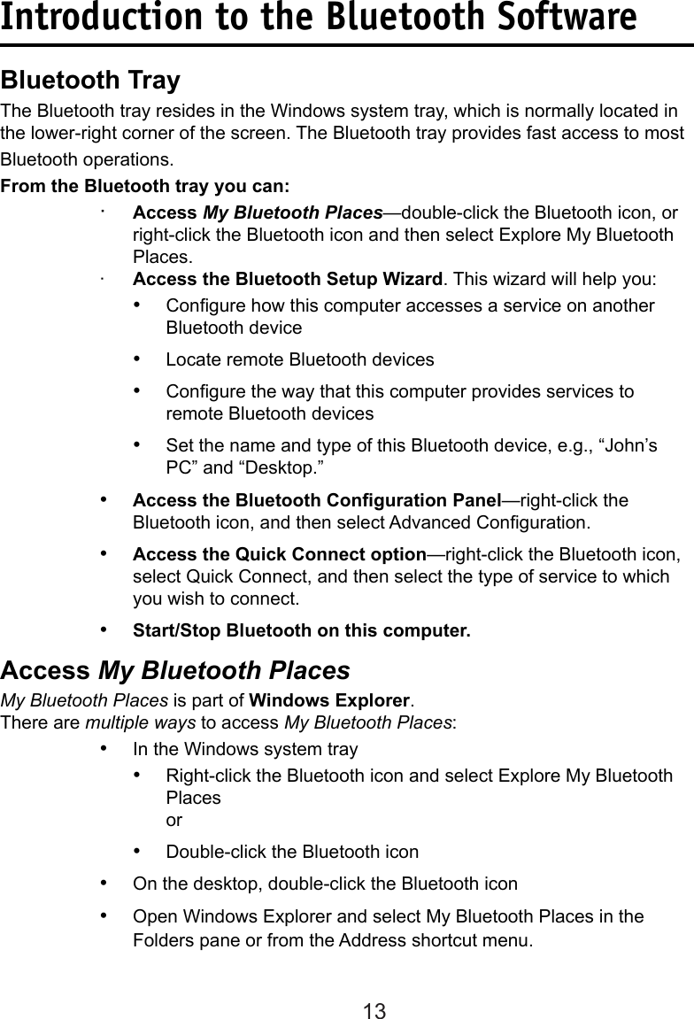 13Introduction to the Bluetooth SoftwareBluetooth TrayThe Bluetooth tray resides in the Windows system tray, which is normally located in the lower-right corner of the screen. The Bluetooth tray provides fast access to most Bluetooth operations.From the Bluetooth tray you can:·  Access My Bluetooth Places—double-click the Bluetooth icon, or right-click the Bluetooth icon and then select Explore My Bluetooth Places.·  Access the Bluetooth Setup Wizard. This wizard will help you:•  Congure how this computer accesses a service on another Bluetooth device•  Locate remote Bluetooth devices•  Congure the way that this computer provides services to remote Bluetooth devices•  Set the name and type of this Bluetooth device, e.g., “John’s PC” and “Desktop.”• Access the Bluetooth Conguration Panel—right-click the Bluetooth icon, and then select Advanced Conguration.• Access the Quick Connect option—right-click the Bluetooth icon, select Quick Connect, and then select the type of service to which you wish to connect.• Start/Stop Bluetooth on this computer.Access My Bluetooth PlacesMy Bluetooth Places is part of Windows Explorer.There are multiple ways to access My Bluetooth Places:•  In the Windows system tray•  Right-click the Bluetooth icon and select Explore My Bluetooth Places or•  Double-click the Bluetooth icon•  On the desktop, double-click the Bluetooth icon•  Open Windows Explorer and select My Bluetooth Places in the Folders pane or from the Address shortcut menu.