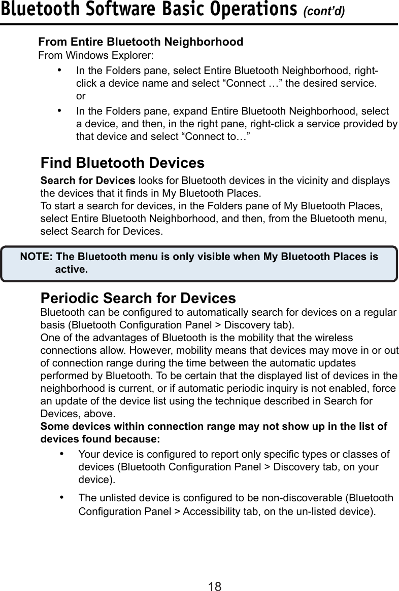 18Find Bluetooth Devices  Search for Devices looks for Bluetooth devices in the vicinity and displays    the devices that it nds in My Bluetooth Places.  To start a search for devices, in the Folders pane of My Bluetooth Places,    select Entire Bluetooth Neighborhood, and then, from the Bluetooth menu,    select Search for Devices.      NOTE: The Bluetooth menu is only visible when My Bluetooth Places is          active.  Periodic Search for Devices  Bluetooth can be congured to automatically search for devices on a regular    basis (Bluetooth Conguration Panel &gt; Discovery tab).  One of the advantages of Bluetooth is the mobility that the wireless      connections allow. However, mobility means that devices may move in or out    of connection range during the time between the automatic updates      performed by Bluetooth. To be certain that the displayed list of devices in the    neighborhood is current, or if automatic periodic inquiry is not enabled, force    an update of the device list using the technique described in Search for      Devices, above.  Some devices within connection range may not show up in the list of    devices found because:•  Your device is congured to report only specic types or classes of devices (Bluetooth Conguration Panel &gt; Discovery tab, on your device).•  The unlisted device is congured to be non-discoverable (Bluetooth Conguration Panel &gt; Accessibility tab, on the un-listed device).From Entire Bluetooth Neighborhood  From Windows Explorer:•  In the Folders pane, select Entire Bluetooth Neighborhood, right-click a device name and select “Connect …” the desired service.  or•  In the Folders pane, expand Entire Bluetooth Neighborhood, select a device, and then, in the right pane, right-click a service provided by that device and select “Connect to…”Bluetooth Software Basic Operations (cont’d)