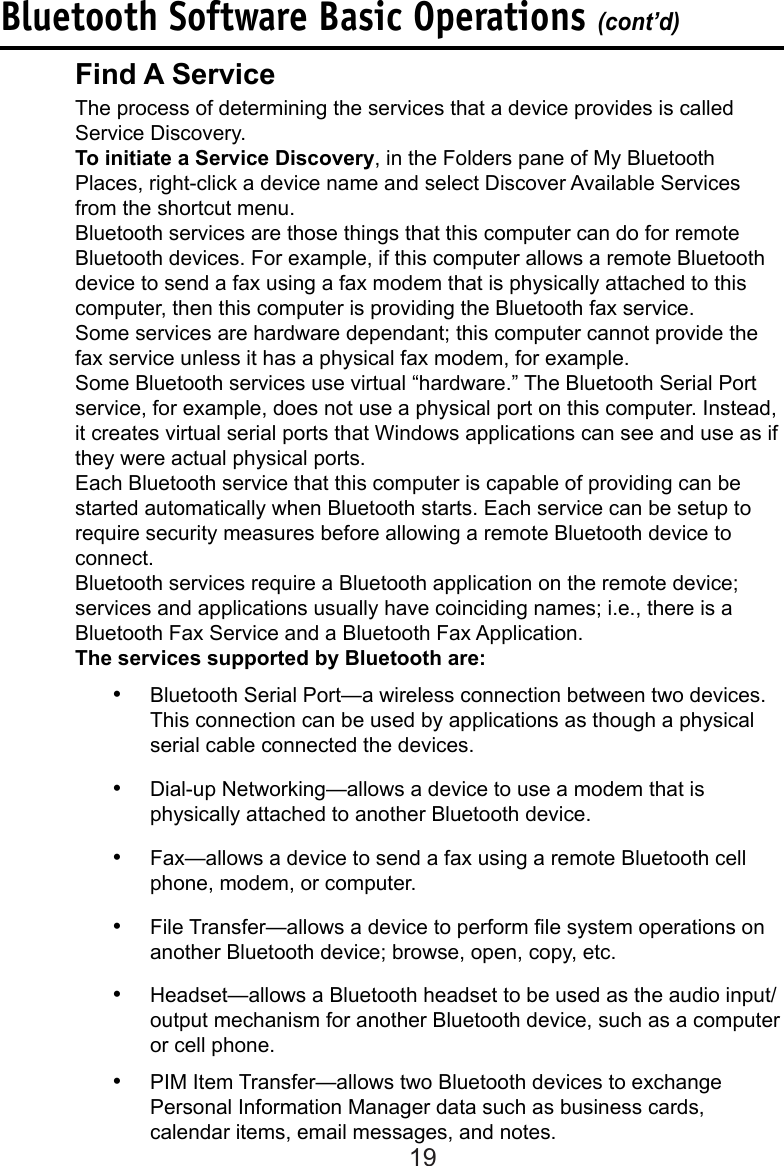 19Bluetooth Software Basic Operations (cont’d)Find A Service  The process of determining the services that a device provides is called      Service Discovery.To initiate a Service Discovery, in the Folders pane of My Bluetooth    Places, right-click a device name and select Discover Available Services from the shortcut menu.  Bluetooth services are those things that this computer can do for remote     Bluetooth devices. For example, if this computer allows a remote Bluetooth    device to send a fax using a fax modem that is physically attached to this    computer, then this computer is providing the Bluetooth fax service.Some services are hardware dependant; this computer cannot provide the fax service unless it has a physical fax modem, for example.  Some Bluetooth services use virtual “hardware.” The Bluetooth Serial Port    service, for example, does not use a physical port on this computer. Instead,    it creates virtual serial ports that Windows applications can see and use as if    they were actual physical ports.  Each Bluetooth service that this computer is capable of providing can be     started automatically when Bluetooth starts. Each service can be setup to    require security measures before allowing a remote Bluetooth device to      connect.  Bluetooth services require a Bluetooth application on the remote device;     services and applications usually have coinciding names; i.e., there is a      Bluetooth Fax Service and a Bluetooth Fax Application.  The services supported by Bluetooth are:•  Bluetooth Serial Port—a wireless connection between two devices. This connection can be used by applications as though a physical serial cable connected the devices.•  Dial-up Networking—allows a device to use a modem that is physically attached to another Bluetooth device.•  Fax—allows a device to send a fax using a remote Bluetooth cell phone, modem, or computer.•  File Transfer—allows a device to perform le system operations on another Bluetooth device; browse, open, copy, etc.•  Headset—allows a Bluetooth headset to be used as the audio input/output mechanism for another Bluetooth device, such as a computer or cell phone.•  PIM Item Transfer—allows two Bluetooth devices to exchange Personal Information Manager data such as business cards, calendar items, email messages, and notes.