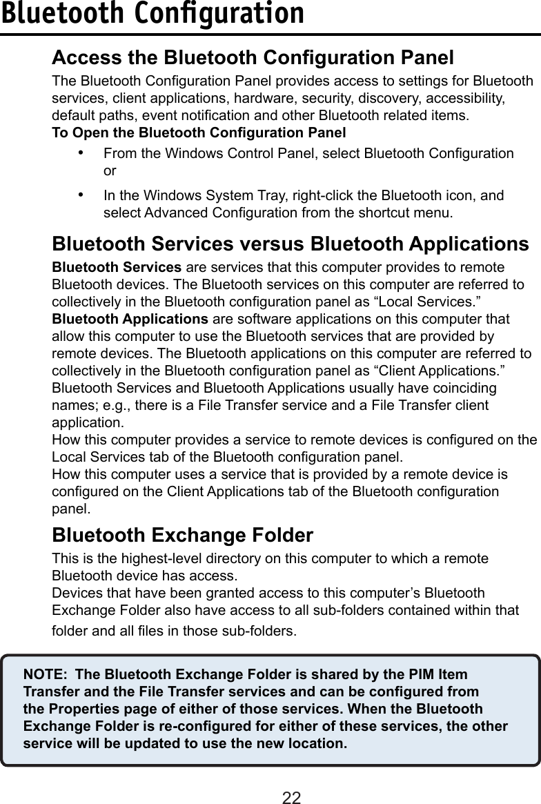 22Bluetooth ConﬁgurationAccess the Bluetooth Conguration Panel  The Bluetooth Conguration Panel provides access to settings for Bluetooth    services, client applications, hardware, security, discovery, accessibility,      default paths, event notication and other Bluetooth related items.  To Open the Bluetooth Conguration Panel•  From the Windows Control Panel, select Bluetooth Conguration or•  In the Windows System Tray, right-click the Bluetooth icon, and select Advanced Conguration from the shortcut menu.Bluetooth Services versus Bluetooth Applications  Bluetooth Services are services that this computer provides to remote      Bluetooth devices. The Bluetooth services on this computer are referred to    collectively in the Bluetooth conguration panel as “Local Services.”Bluetooth Applications are software applications on this computer that allow this computer to use the Bluetooth services that are provided by remote devices. The Bluetooth applications on this computer are referred to collectively in the Bluetooth conguration panel as “Client Applications.”  Bluetooth Services and Bluetooth Applications usually have coinciding      names; e.g., there is a File Transfer service and a File Transfer client      application.  How this computer provides a service to remote devices is congured on the    Local Services tab of the Bluetooth conguration panel.How this computer uses a service that is provided by a remote device is   congured on the Client Applications tab of the Bluetooth conguration panel.Bluetooth Exchange Folder  This is the highest-level directory on this computer to which a remote      Bluetooth device has access.  Devices that have been granted access to this computer’s Bluetooth      Exchange Folder also have access to all sub-folders contained within that    folder and all les in those sub-folders.NOTE:  The Bluetooth Exchange Folder is shared by the PIM Item Transfer and the File Transfer services and can be congured from the Properties page of either of those services. When the Bluetooth Exchange Folder is re-congured for either of these services, the other service will be updated to use the new location.