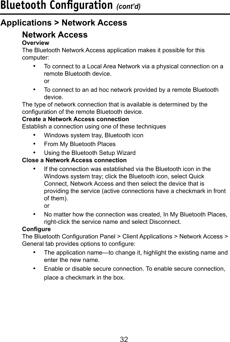 32  Network Access  Overview  The Bluetooth Network Access application makes it possible for this      computer:•  To connect to a Local Area Network via a physical connection on a remote Bluetooth device. or•  To connect to an ad hoc network provided by a remote Bluetooth device.  The type of network connection that is available is determined by the      conguration of the remote Bluetooth device.  Create a Network Access connection  Establish a connection using one of these techniques•  Windows system tray, Bluetooth icon•  From My Bluetooth Places•  Using the Bluetooth Setup Wizard  Close a Network Access connection•  If the connection was established via the Bluetooth icon in the Windows system tray; click the Bluetooth icon, select Quick Connect, Network Access and then select the device that is providing the service (active connections have a checkmark in front of them). or•  No matter how the connection was created, In My Bluetooth Places, right-click the service name and select Disconnect.  Congure  The Bluetooth Conguration Panel &gt; Client Applications &gt; Network Access &gt;    General tab provides options to congure:•  The application name—to change it, highlight the existing name and enter the new name.•  Enable or disable secure connection. To enable secure connection, place a checkmark in the box.Bluetooth Conﬁguration (cont’d)Applications &gt; Network Access
