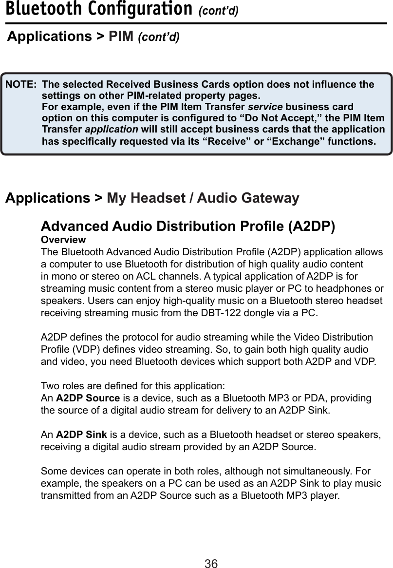 36Bluetooth Conﬁguration (cont’d)Advanced Audio Distribution Prole (A2DP) OverviewThe Bluetooth Advanced Audio Distribution Prole (A2DP) application allows a computer to use Bluetooth for distribution of high quality audio content in mono or stereo on ACL channels. A typical application of A2DP is for streaming music content from a stereo music player or PC to headphones or speakers. Users can enjoy high-quality music on a Bluetooth stereo headset receiving streaming music from the DBT-122 dongle via a PC.A2DP denes the protocol for audio streaming while the Video Distribution Prole (VDP) denes video streaming. So, to gain both high quality audio and video, you need Bluetooth devices which support both A2DP and VDP.Two roles are dened for this application: An A2DP Source is a device, such as a Bluetooth MP3 or PDA, providing the source of a digital audio stream for delivery to an A2DP Sink. An A2DP Sink is a device, such as a Bluetooth headset or stereo speakers, receiving a digital audio stream provided by an A2DP Source. Some devices can operate in both roles, although not simultaneously. For example, the speakers on a PC can be used as an A2DP Sink to play music transmitted from an A2DP Source such as a Bluetooth MP3 player. Applications &gt; PIM (cont’d)NOTE:  The selected Received Business Cards option does not inuence the settings on other PIM-related property pages.  For example, even if the PIM Item Transfer service business card option on this computer is congured to “Do Not Accept,” the PIM Item Transfer application will still accept business cards that the application has specically requested via its “Receive” or “Exchange” functions.Applications &gt; My Headset / Audio Gateway