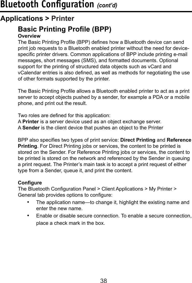 38Bluetooth Conﬁguration (cont’d)Basic Printing Prole (BPP)OverviewThe Basic Printing Prole (BPP) denes how a Bluetooth device can send print job requests to a Bluetooth enabled printer without the need for device-specic printer drivers. Common applications of BPP include printing e-mail messages, short messages (SMS), and formatted documents. Optional support for the printing of structured data objects such as vCard and vCalendar entries is also dened, as well as methods for negotiating the use of other formats supported by the printer.The Basic Printing Prole allows a Bluetooth enabled printer to act as a print server to accept objects pushed by a sender, for example a PDA or a mobile phone, and print out the result.Two roles are dened for this application: A Printer is a server device used as an object exchange server. A Sender is the client device that pushes an object to the Printer BPP also species two types of print service: Direct Printing and Reference Printing. For Direct Printing jobs or services, the content to be printed is stored on the Sender. For Reference Printing jobs or services, the content to be printed is stored on the network and referenced by the Sender in queuing a print request. The Printer’s main task is to accept a print request of either type from a Sender, queue it, and print the content.CongureThe Bluetooth Conguration Panel &gt; Client Applications &gt; My Printer &gt; General tab provides options to congure:•  The application name—to change it, highlight the existing name and enter the new name.•  Enable or disable secure connection. To enable a secure connection, place a check mark in the box.Applications &gt; Printer