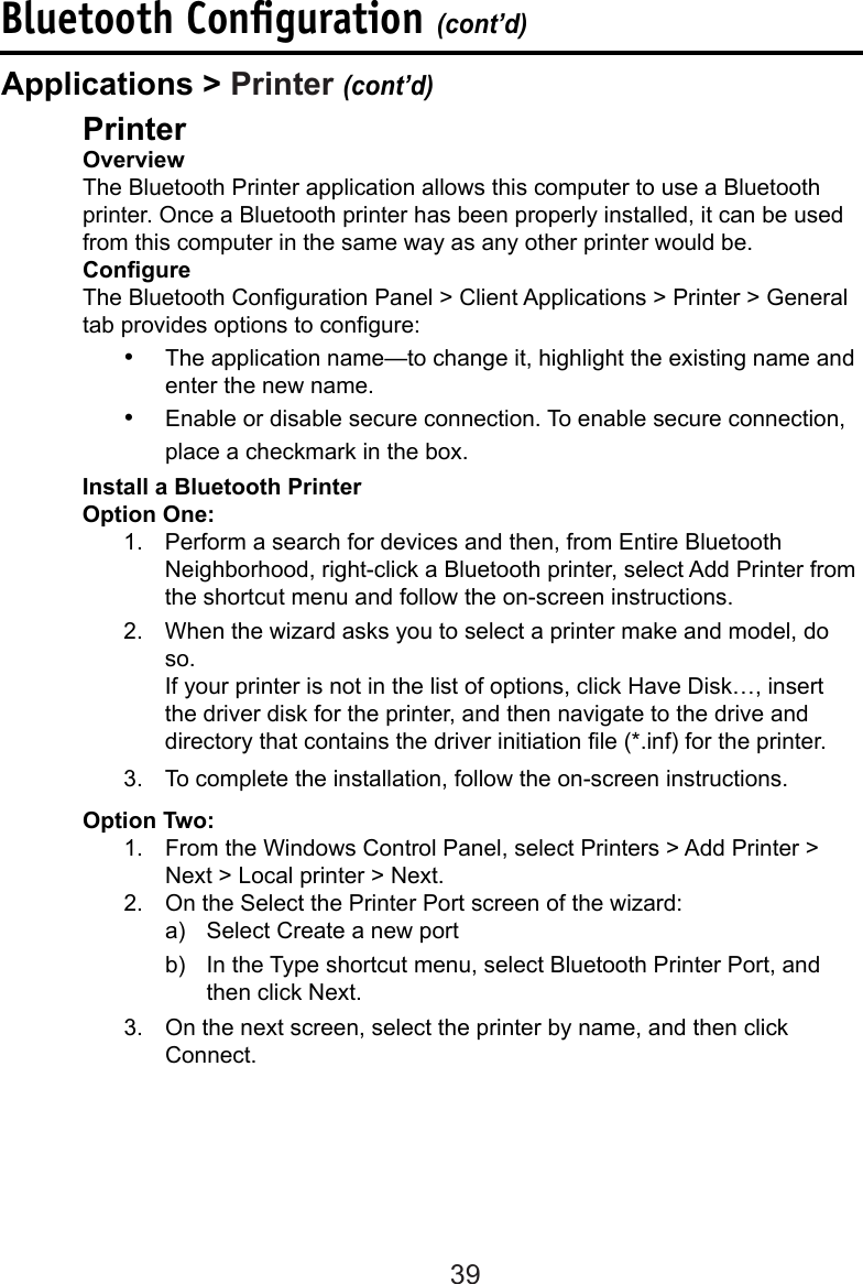 39Bluetooth Conﬁguration (cont’d)  Printer  Overview  The Bluetooth Printer application allows this computer to use a Bluetooth    printer. Once a Bluetooth printer has been properly installed, it can be used    from this computer in the same way as any other printer would be.  Congure  The Bluetooth Conguration Panel &gt; Client Applications &gt; Printer &gt; General    tab provides options to congure:•  The application name—to change it, highlight the existing name and enter the new name.•  Enable or disable secure connection. To enable secure connection, place a checkmark in the box.  Install a Bluetooth Printer  Option One:1.  Perform a search for devices and then, from Entire Bluetooth Neighborhood, right-click a Bluetooth printer, select Add Printer from the shortcut menu and follow the on-screen instructions. 2.  When the wizard asks you to select a printer make and model, do so.  If your printer is not in the list of options, click Have Disk…, insert the driver disk for the printer, and then navigate to the drive and directory that contains the driver initiation le (*.inf) for the printer.3.  To complete the installation, follow the on-screen instructions.Applications &gt; Printer (cont’d)  Option Two:1.  From the Windows Control Panel, select Printers &gt; Add Printer &gt; Next &gt; Local printer &gt; Next.2.  On the Select the Printer Port screen of the wizard:a)  Select Create a new portb)  In the Type shortcut menu, select Bluetooth Printer Port, and then click Next.3.  On the next screen, select the printer by name, and then click Connect. 
