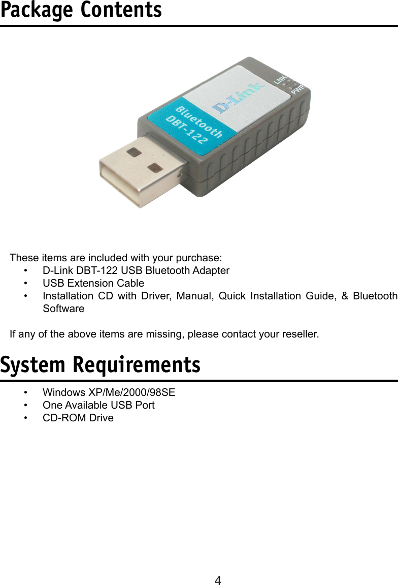 4Package ContentsThese items are included with your purchase:D-Link DBT-122 USB Bluetooth Adapter USB Extension Cable Installation  CD  with  Driver,  Manual,  Quick  Installation  Guide,  &amp;  Bluetooth SoftwareIf any of the above items are missing, please contact your reseller.System RequirementsWindows XP/Me/2000/98SEOne Available USB PortCD-ROM Drive ••••••