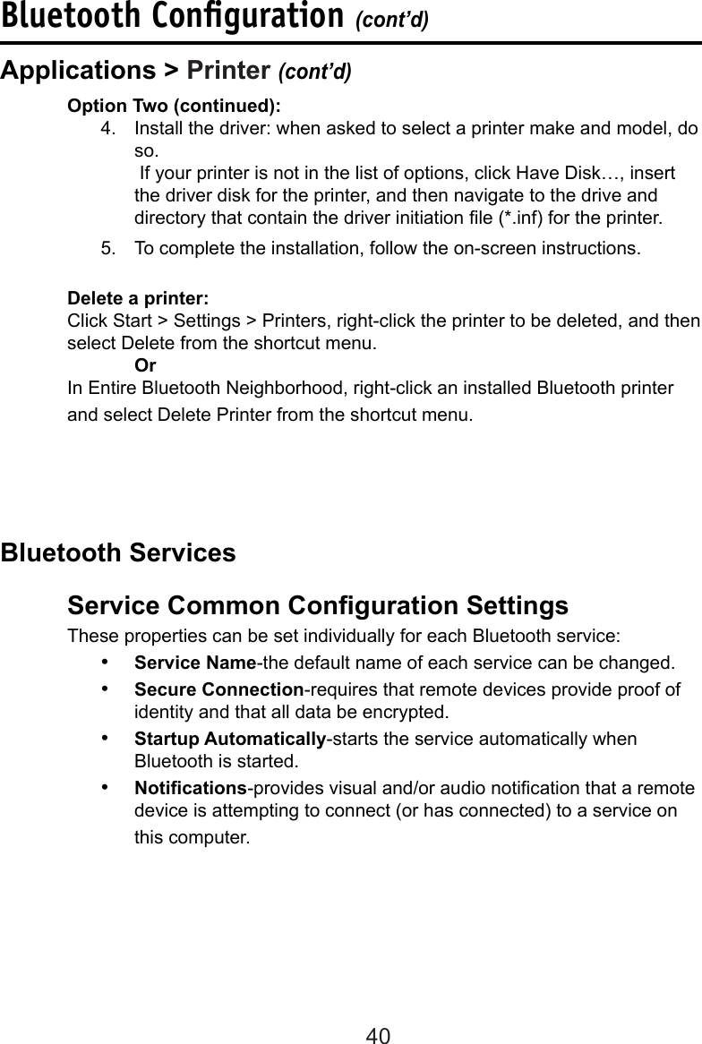 40Bluetooth Conﬁguration (cont’d)  Option Two (continued):4.  Install the driver: when asked to select a printer make and model, do so.  If your printer is not in the list of options, click Have Disk…, insert the driver disk for the printer, and then navigate to the drive and directory that contain the driver initiation le (*.inf) for the printer.5.  To complete the installation, follow the on-screen instructions.  Delete a printer:Click Start &gt; Settings &gt; Printers, right-click the printer to be deleted, and then select Delete from the shortcut menu.  OrIn Entire Bluetooth Neighborhood, right-click an installed Bluetooth printer and select Delete Printer from the shortcut menu. Service Common Conguration Settings  These properties can be set individually for each Bluetooth service:•  Service Name-the default name of each service can be changed.•  Secure Connection-requires that remote devices provide proof of identity and that all data be encrypted.•  Startup Automatically-starts the service automatically when Bluetooth is started.•  Notications-provides visual and/or audio notication that a remote device is attempting to connect (or has connected) to a service on this computer.Applications &gt; Printer (cont’d)Bluetooth Services