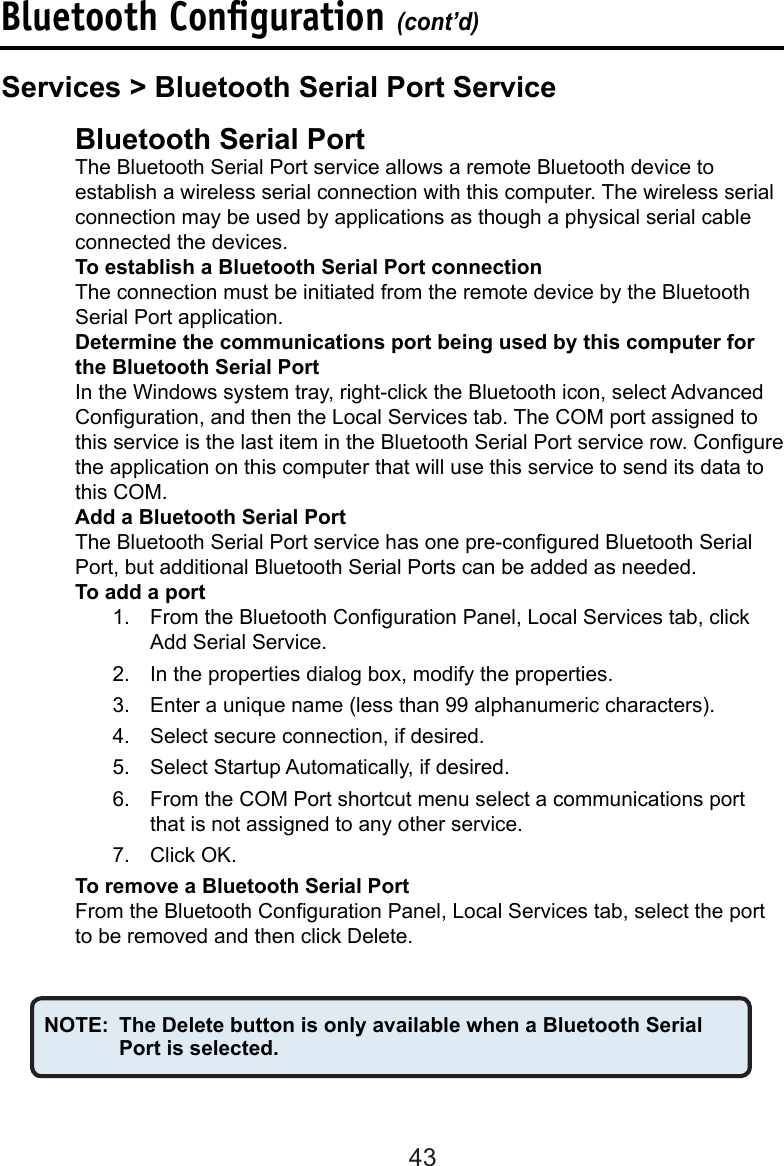 43  Bluetooth Serial Port   The Bluetooth Serial Port service allows a remote Bluetooth device to      establish a wireless serial connection with this computer. The wireless serial    connection may be used by applications as though a physical serial cable    connected the devices.  To establish a Bluetooth Serial Port connection  The connection must be initiated from the remote device by the Bluetooth    Serial Port application.  Determine the communications port being used by this computer for    the Bluetooth Serial PortIn the Windows system tray, right-click the Bluetooth icon, select Advanced  Conguration, and then the Local Services tab. The COM port assigned to  this service is the last item in the Bluetooth Serial Port service row. Congure the application on this computer that will use this service to send its data to this COM.  Add a Bluetooth Serial Port  The Bluetooth Serial Port service has one pre-congured Bluetooth Serial    Port, but additional Bluetooth Serial Ports can be added as needed.  To add a port1.  From the Bluetooth Conguration Panel, Local Services tab, click Add Serial Service.2.  In the properties dialog box, modify the properties.3.  Enter a unique name (less than 99 alphanumeric characters).4.  Select secure connection, if desired.5.  Select Startup Automatically, if desired.6.  From the COM Port shortcut menu select a communications port that is not assigned to any other service.7.  Click OK.  To remove a Bluetooth Serial PortFrom the Bluetooth Conguration Panel, Local Services tab, select the port to be removed and then click Delete.NOTE:  The Delete button is only available when a Bluetooth Serial      Port is selected.Bluetooth Conﬁguration (cont’d)Services &gt; Bluetooth Serial Port Service