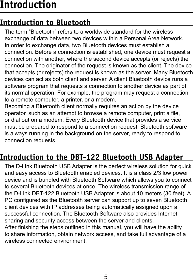5IntroductionIntroduction to BluetoothThe term “Bluetooth” refers to a worldwide standard for the wireless exchange of data between two devices within a Personal Area Network. In order to exchange data, two Bluetooth devices must establish a connection. Before a connection is established, one device must request a connection with another, where the second device accepts (or rejects) the connection. The originator of the request is known as the client. The device that accepts (or rejects) the request is known as the server. Many Bluetooth devices can act as both client and server. A client Bluetooth device runs a software program that requests a connection to another device as part of its normal operation. For example, the program may request a connection to a remote computer, a printer, or a modem. Becoming a Bluetooth client normally requires an action by the device operator, such as an attempt to browse a remote computer, print a le, or dial out on a modem. Every Bluetooth device that provides a service must be prepared to respond to a connection request. Bluetooth software is always running in the background on the server, ready to respond to connection requests.Introduction to the DBT-122 Bluetooth USB AdapterThe D-Link Bluetooth USB Adapter is the perfect wireless solution for quick and easy access to Bluetooth enabled devices. It is a class 2/3 low power device and is bundled with Bluetooth Software which allows you to connect to several Bluetooth devices at once. The wireless transmission range of the D-Link DBT-122 Bluetooth USB Adapter is about 10 meters (30 feet). A PC congured as the Bluetooth server can support up to seven Bluetooth client devices with IP addresses being automatically assigned upon a successful connection. The Bluetooth Software also provides Internet sharing and security access between the server and clients. After nishing the steps outlined in this manual, you will have the ability to share information, obtain network access, and take full advantage of a wireless connected environment.