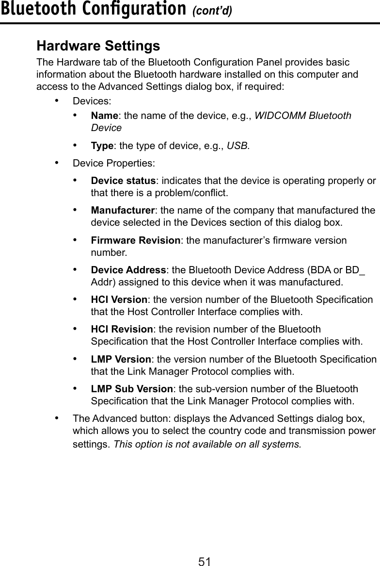 51Hardware Settings  The Hardware tab of the Bluetooth Conguration Panel provides basic      information about the Bluetooth hardware installed on this computer and     access to the Advanced Settings dialog box, if required:•  Devices:•  Name: the name of the device, e.g., WIDCOMM Bluetooth Device•  Type: the type of device, e.g., USB.•  Device Properties:•  Device status: indicates that the device is operating properly or that there is a problem/conict.•  Manufacturer: the name of the company that manufactured the device selected in the Devices section of this dialog box.•  Firmware Revision: the manufacturer’s rmware version number.•  Device Address: the Bluetooth Device Address (BDA or BD_Addr) assigned to this device when it was manufactured.•  HCI Version: the version number of the Bluetooth Specication that the Host Controller Interface complies with.•  HCI Revision: the revision number of the Bluetooth Specication that the Host Controller Interface complies with.•  LMP Version: the version number of the Bluetooth Specication that the Link Manager Protocol complies with.•  LMP Sub Version: the sub-version number of the Bluetooth Specication that the Link Manager Protocol complies with.•  The Advanced button: displays the Advanced Settings dialog box, which allows you to select the country code and transmission power settings. This option is not available on all systems.Bluetooth Conﬁguration (cont’d)