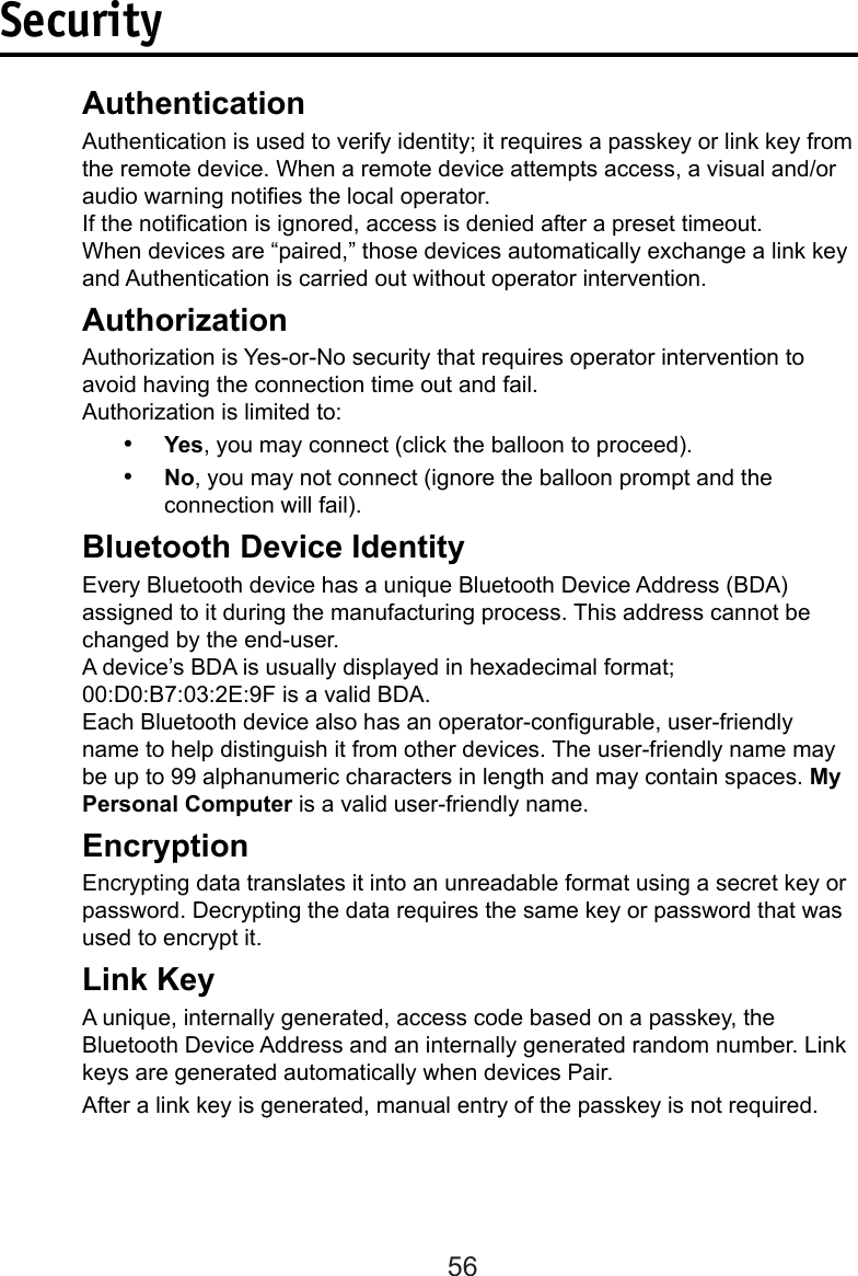 56Security  Authentication  Authentication is used to verify identity; it requires a passkey or link key from    the remote device. When a remote device attempts access, a visual and/or    audio warning noties the local operator.  If the notication is ignored, access is denied after a preset timeout.  When devices are “paired,” those devices automatically exchange a link key    and Authentication is carried out without operator intervention.   AuthorizationAuthorization is Yes-or-No security that requires operator intervention to avoid having the connection time out and fail.  Authorization is limited to:•  Yes, you may connect (click the balloon to proceed).•  No, you may not connect (ignore the balloon prompt and the connection will fail).  Bluetooth Device Identity  Every Bluetooth device has a unique Bluetooth Device Address (BDA)      assigned to it during the manufacturing process. This address cannot be     changed by the end-user.  A device’s BDA is usually displayed in hexadecimal format;        00:D0:B7:03:2E:9F is a valid BDA.Each Bluetooth device also has an operator-congurable, user-friendly name to help distinguish it from other devices. The user-friendly name may be up to 99 alphanumeric characters in length and may contain spaces. My Personal Computer is a valid user-friendly name.  Encryption  Encrypting data translates it into an unreadable format using a secret key or    password. Decrypting the data requires the same key or password that was    used to encrypt it.  Link Key  A unique, internally generated, access code based on a passkey, the      Bluetooth Device Address and an internally generated random number. Link    keys are generated automatically when devices Pair.  After a link key is generated, manual entry of the passkey is not required.