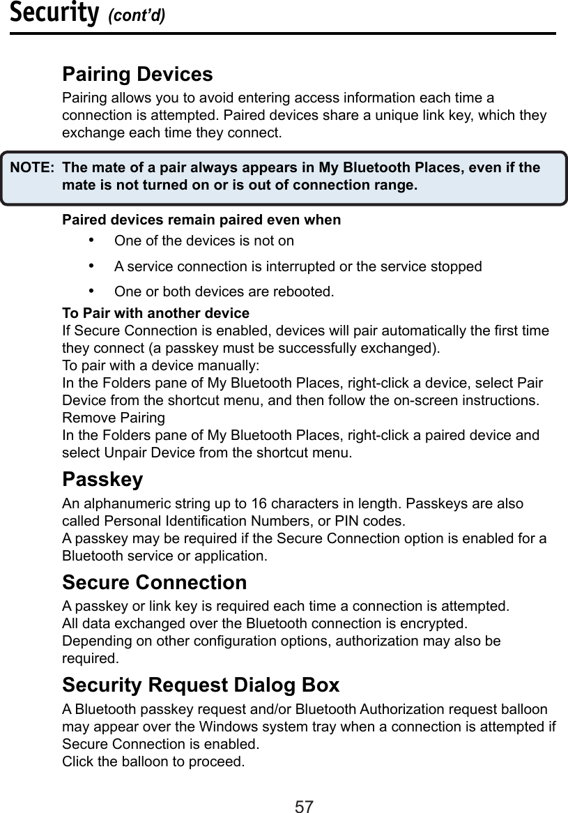 57  Pairing Devices  Pairing allows you to avoid entering access information each time a      connection is attempted. Paired devices share a unique link key, which they    exchange each time they connect. NOTE:  The mate of a pair always appears in My Bluetooth Places, even if the    mate is not turned on or is out of connection range.Paired devices remain paired even when•  One of the devices is not on•  A service connection is interrupted or the service stopped•  One or both devices are rebooted.  To Pair with another device  If Secure Connection is enabled, devices will pair automatically the rst time    they connect (a passkey must be successfully exchanged).  To pair with a device manually:  In the Folders pane of My Bluetooth Places, right-click a device, select Pair    Device from the shortcut menu, and then follow the on-screen instructions.  Remove Pairing  In the Folders pane of My Bluetooth Places, right-click a paired device and    select Unpair Device from the shortcut menu.  Passkey  An alphanumeric string up to 16 characters in length. Passkeys are also     called Personal Identication Numbers, or PIN codes.  A passkey may be required if the Secure Connection option is enabled for a    Bluetooth service or application.  Secure ConnectionA passkey or link key is required each time a connection is attempted. All data exchanged over the Bluetooth connection is encrypted. Depending on other conguration options, authorization may also be required.  Security Request Dialog Box  A Bluetooth passkey request and/or Bluetooth Authorization request balloon    may appear over the Windows system tray when a connection is attempted if    Secure Connection is enabled.  Click the balloon to proceed.Security (cont’d)