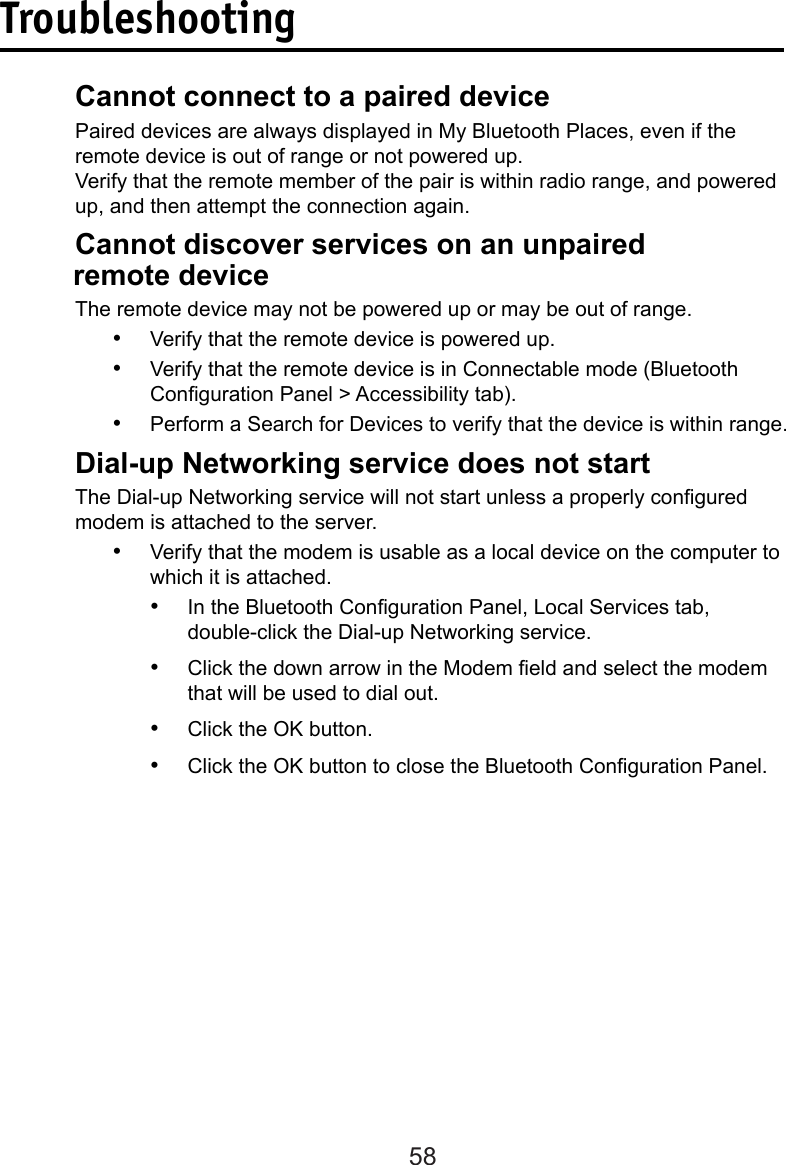 58Troubleshooting  Cannot connect to a paired device  Paired devices are always displayed in My Bluetooth Places, even if the       remote device is out of range or not powered up.  Verify that the remote member of the pair is within radio range, and powered      up, and then attempt the connection again. Cannot discover services on an unpaired           remote device  The remote device may not be powered up or may be out of range.•  Verify that the remote device is powered up.•  Verify that the remote device is in Connectable mode (Bluetooth Conguration Panel &gt; Accessibility tab).•  Perform a Search for Devices to verify that the device is within range.  Dial-up Networking service does not start  The Dial-up Networking service will not start unless a properly congured      modem is attached to the server. •  Verify that the modem is usable as a local device on the computer to which it is attached.•  In the Bluetooth Conguration Panel, Local Services tab,    double-click the Dial-up Networking service.•  Click the down arrow in the Modem eld and select the modem  that will be used to dial out.•  Click the OK button.•  Click the OK button to close the Bluetooth Conguration Panel.