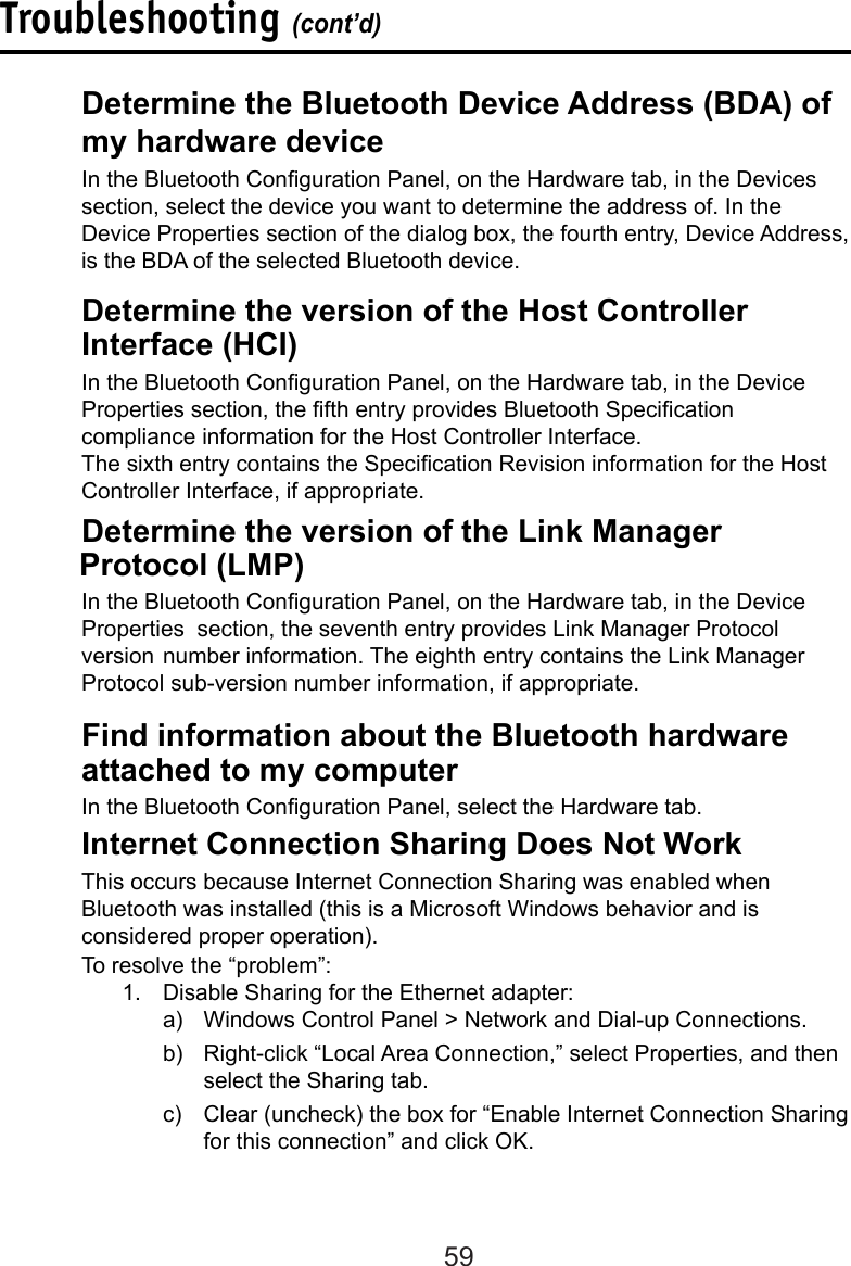 59  Determine the version of the Link Manager              Protocol (LMP)In the Bluetooth Conguration Panel, on the Hardware tab, in the Device   Properties  section, the seventh entry provides Link Manager Protocol version  number information. The eighth entry contains the Link Manager Protocol sub-version number information, if appropriate.Troubleshooting (cont’d)  Determine the version of the Host Controller      Interface (HCI)In the Bluetooth Conguration Panel, on the Hardware tab, in the Device Properties section, the fth entry provides Bluetooth Specication compliance information for the Host Controller Interface.  The sixth entry contains the Specication Revision information for the Host    Controller Interface, if appropriate.  Determine the Bluetooth Device Address (BDA) of    my hardware deviceIn the Bluetooth Conguration Panel, on the Hardware tab, in the Devices  section, select the device you want to determine the address of. In the Device Properties section of the dialog box, the fourth entry, Device Address, is the BDA of the selected Bluetooth device.   Find information about the Bluetooth hardware      attached to my computer  In the Bluetooth Conguration Panel, select the Hardware tab.  Internet Connection Sharing Does Not Work  This occurs because Internet Connection Sharing was enabled when      Bluetooth was installed (this is a Microsoft Windows behavior and is      considered proper operation).  To resolve the “problem”:1.  Disable Sharing for the Ethernet adapter: a)  Windows Control Panel &gt; Network and Dial-up Connections. b)  Right-click “Local Area Connection,” select Properties, and then select the Sharing tab.c)  Clear (uncheck) the box for “Enable Internet Connection Sharing for this connection” and click OK.