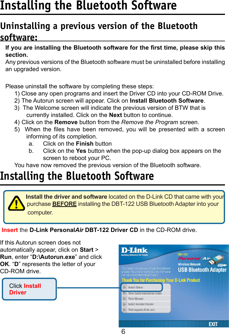 6Installing the Bluetooth SoftwareUninstalling a previous version of the Bluetooth software:If you are installing the Bluetooth software for the rst time, please skip this section. Any previous versions of the Bluetooth software must be uninstalled before installing an upgraded version.Please uninstall the software by completing these steps:1) Close any open programs and insert the Driver CD into your CD-ROM Drive.2) The Autorun screen will appear. Click on Install Bluetooth Software.3)   The Welcome screen will indicate the previous version of BTW that is currently installed. Click on the Next button to continue.4) Click on the Remove button from the Remove the Program screen.5)    When  the  les  have  been  removed,  you  will  be  presented  with  a  screen informing of its completion.a.    Click on the Finish buttonb.  Click on the Yes button when the pop-up dialog box appears on the    screen to reboot your PC.You have now removed the previous version of the Bluetooth software.Installing the Bluetooth SoftwareInstall the driver and software located on the D-Link CD that came with your purchase BEFORE installing the DBT-122 USB Bluetooth Adapter into your computer.  Click Install Driver Insert the D-Link PersonalAir DBT-122 Driver CD in the CD-ROM drive.If this Autorun screen does not automatically appear, click on Start &gt; Run, enter “D:\Autorun.exe” and click OK. “D” represents the letter of your CD-ROM drive. 