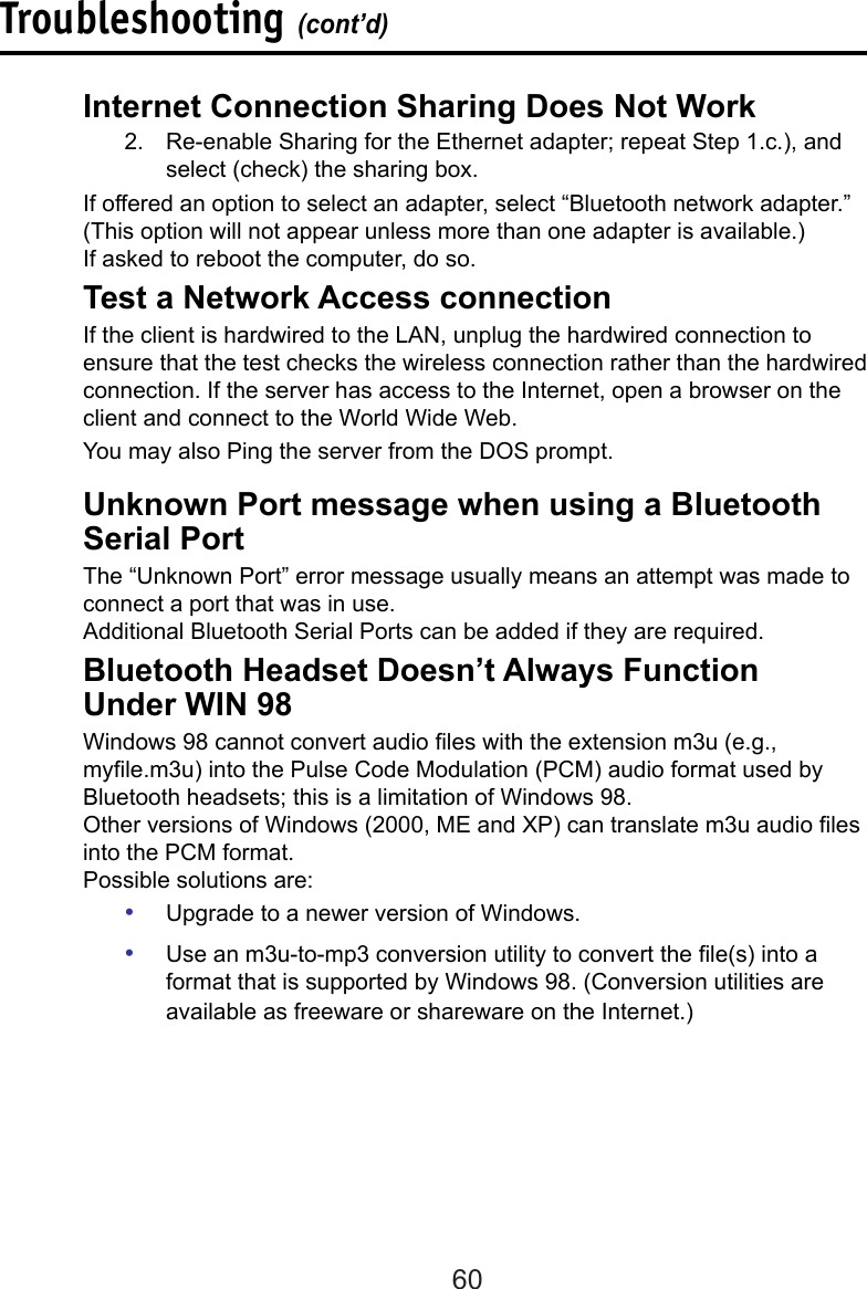 60Troubleshooting (cont’d)  Unknown Port message when using a Bluetooth    Serial Port  The “Unknown Port” error message usually means an attempt was made to    connect a port that was in use.  Additional Bluetooth Serial Ports can be added if they are required.  Bluetooth Headset Doesn’t Always Function      Under WIN 98  Windows 98 cannot convert audio les with the extension m3u (e.g.,      myle.m3u) into the Pulse Code Modulation (PCM) audio format used by    Bluetooth headsets; this is a limitation of Windows 98.  Other versions of Windows (2000, ME and XP) can translate m3u audio les    into the PCM format.  Possible solutions are:•  Upgrade to a newer version of Windows.•  Use an m3u-to-mp3 conversion utility to convert the le(s) into a format that is supported by Windows 98. (Conversion utilities are available as freeware or shareware on the Internet.)  Internet Connection Sharing Does Not Work2.  Re-enable Sharing for the Ethernet adapter; repeat Step 1.c.), and select (check) the sharing box.  If offered an option to select an adapter, select “Bluetooth network adapter.”    (This option will not appear unless more than one adapter is available.)  If asked to reboot the computer, do so.  Test a Network Access connectionIf the client is hardwired to the LAN, unplug the hardwired connection to ensure that the test checks the wireless connection rather than the hardwired connection. If the server has access to the Internet, open a browser on the client and connect to the World Wide Web.  You may also Ping the server from the DOS prompt.