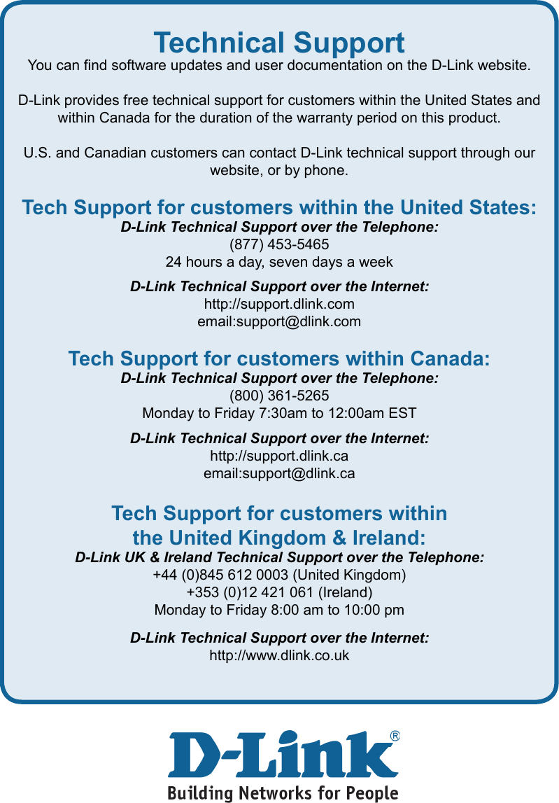 Technical SupportYou can nd software updates and user documentation on the D-Link website.D-Link provides free technical support for customers within the United States and within Canada for the duration of the warranty period on this product.U.S. and Canadian customers can contact D-Link technical support through our    website, or by phone.Tech Support for customers within the United States:D-Link Technical Support over the Telephone:(877) 453-546524 hours a day, seven days a weekD-Link Technical Support over the Internet:http://support.dlink.comemail:support@dlink.comTech Support for customers within Canada:D-Link Technical Support over the Telephone:(800) 361-5265Monday to Friday 7:30am to 12:00am ESTD-Link Technical Support over the Internet:http://support.dlink.caemail:support@dlink.caTech Support for customers within the United Kingdom &amp; Ireland:D-Link UK &amp; Ireland Technical Support over the Telephone:+44 (0)845 612 0003 (United Kingdom)+353 (0)12 421 061 (Ireland)Monday to Friday 8:00 am to 10:00 pmD-Link Technical Support over the Internet:http://www.dlink.co.uk