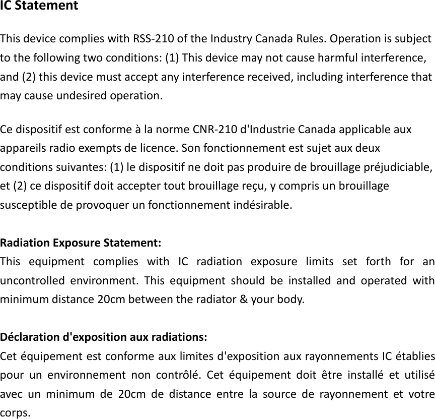 IC Statement This device complies with RSS-210 of the Industry Canada Rules. Operation is subject to the following two conditions: (1) This device may not cause harmful interference, and (2) this device must accept any interference received, including interference that may cause undesired operation. Ce dispositif est conforme à la norme CNR-210 d&apos;Industrie Canada applicable aux appareils radio exempts de licence. Son fonctionnement est sujet aux deux conditions suivantes: (1) le dispositif ne doit pas produire de brouillage préjudiciable, et (2) ce dispositif doit accepter tout brouillage reçu, y compris un brouillage susceptible de provoquer un fonctionnement indésirable.  Radiation Exposure Statement: This  equipment  complies  with  IC  radiation  exposure  limits  set  forth  for  an uncontrolled  environment.  This  equipment  should  be  installed  and  operated  with minimum distance 20cm between the radiator &amp; your body.  Déclaration d&apos;exposition aux radiations: Cet équipement est conforme aux limites d&apos;exposition aux rayonnements IC établies pour  un  environnement  non  contrôlé.  Cet  équipement  doit  être  installé  et  utilisé avec  un  minimum  de  20cm  de  distance  entre  la  source  de  rayonnement  et  votre corps.  