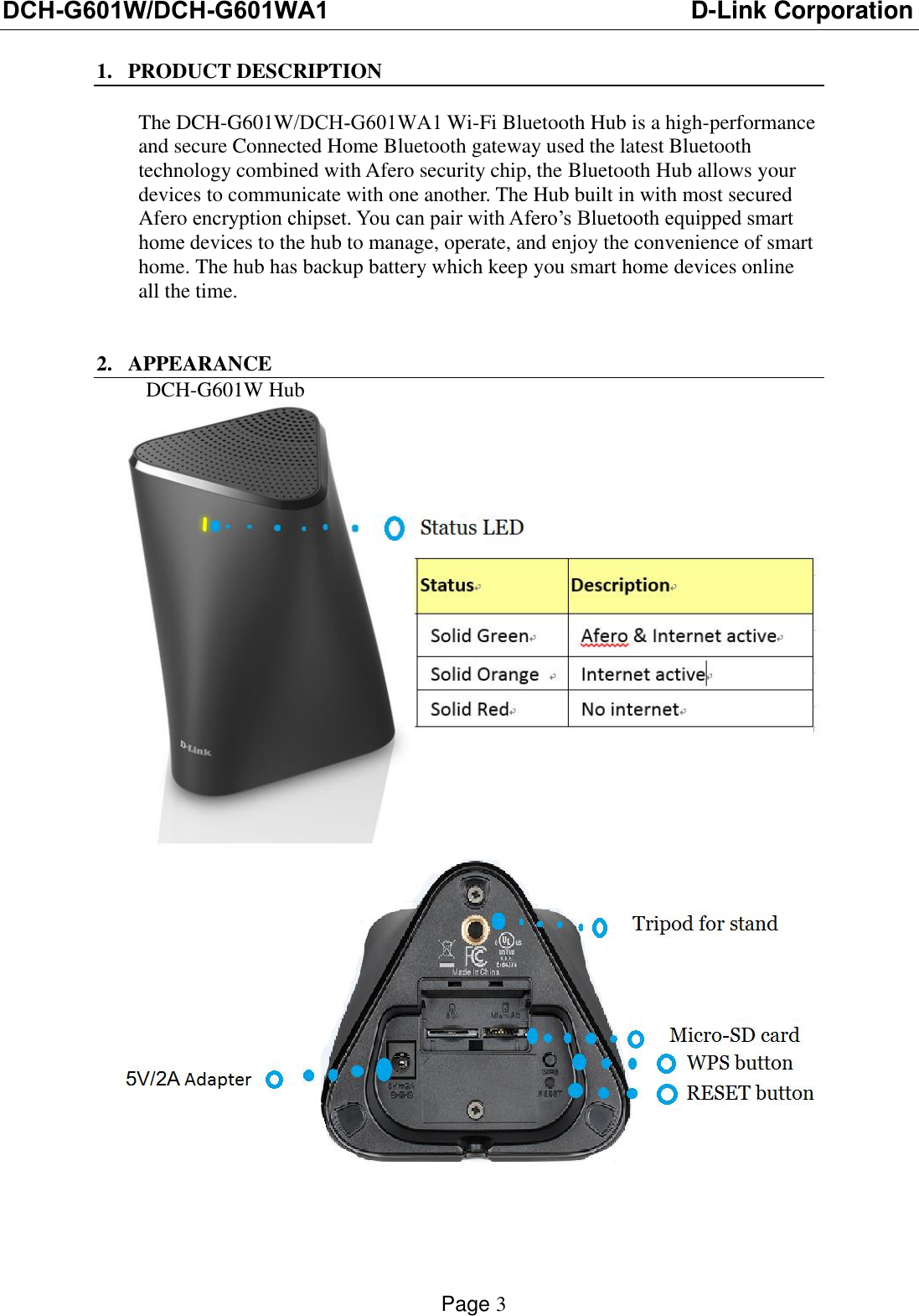 DCH-G601W/DCH-G601WA1 D-Link CorporationPage 3 1. PRODUCT DESCRIPTIONThe DCH-G601W/DCH-G601WA1 Wi-Fi Bluetooth Hub is a high-performance and secure Connected Home Bluetooth gateway used the latest Bluetooth technology combined with Afero security chip, the Bluetooth Hub allows your devices to communicate with one another. The Hub built in with most secured Afero encryption chipset. You can pair with Afero’s Bluetooth equipped smart home devices to the hub to manage, operate, and enjoy the convenience of smart home. The hub has backup battery which keep you smart home devices online all the time. 2. APPEARANCEDCH-G601W Hub 