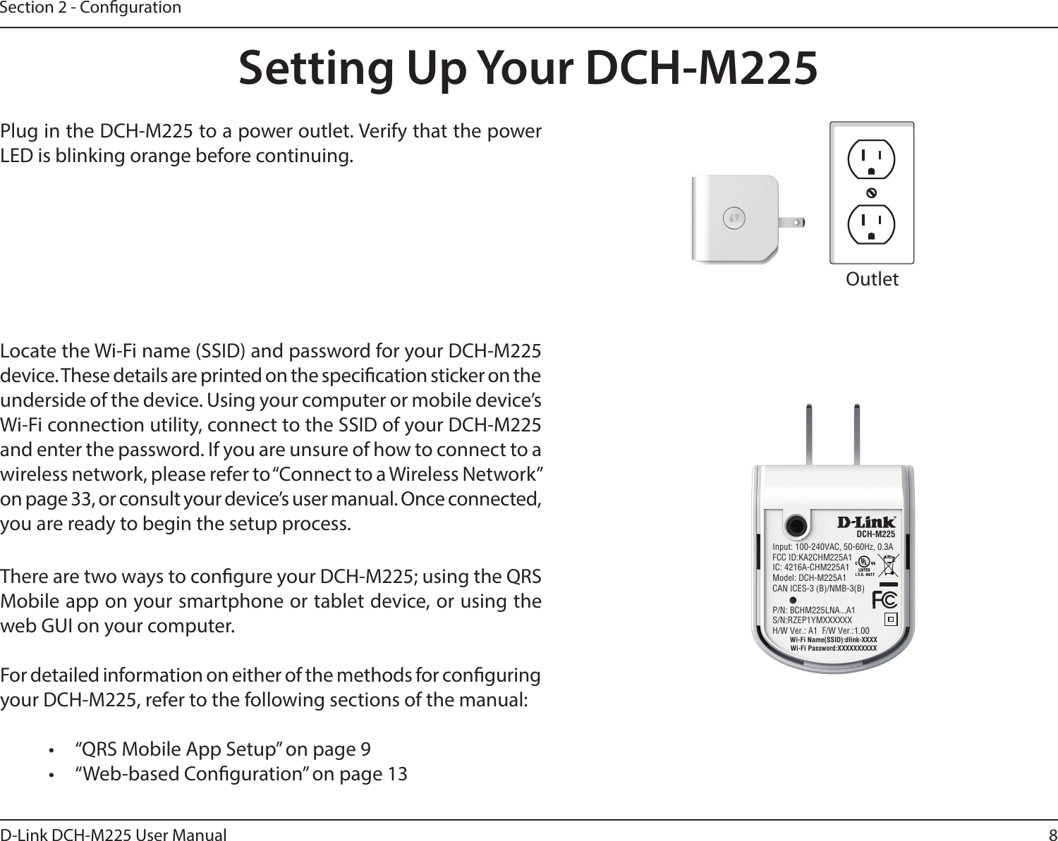 8D-Link DCH-M225 User ManualSection 2 - CongurationSetting Up Your DCH-M225Plug in the DCH-M225 to a power outlet. Verify that the power LED is blinking orange before continuing.OutletEthernetThere are two ways to congure your DCH-M225; using the QRS Mobile app on your smartphone or tablet device, or using the web GUI on your computer.For detailed information on either of the methods for conguring your DCH-M225, refer to the following sections of the manual:•  “QRS Mobile App Setup” on page 9•  “Web-based Conguration” on page 13Locate the Wi-Fi name (SSID) and password for your DCH-M225 device. These details are printed on the specication sticker on the underside of the device. Using your computer or mobile device’s Wi-Fi connection utility, connect to the SSID of your DCH-M225 and enter the password. If you are unsure of how to connect to a wireless network, please refer to “Connect to a Wireless Network” on page 33, or consult your device’s user manual. Once connected, you are ready to begin the setup process. Input: 100-240VAC, 50-60Hz, 0.3AFCC ID:KA2CHM225A1IC: 4216A-CHM225A1Model: DCH-M225A1CAN ICES-3 (B)/NMB-3(B)P/N: BCHM225LNA...A1S/N:RZEP1YMXXXXXXH/W Ver.: A1  F/W Ver.:1.00DCH-M225Wi-Fi Name(SSID):dlink-XXXXWi-Fi Password:XXXXXXXXXX
