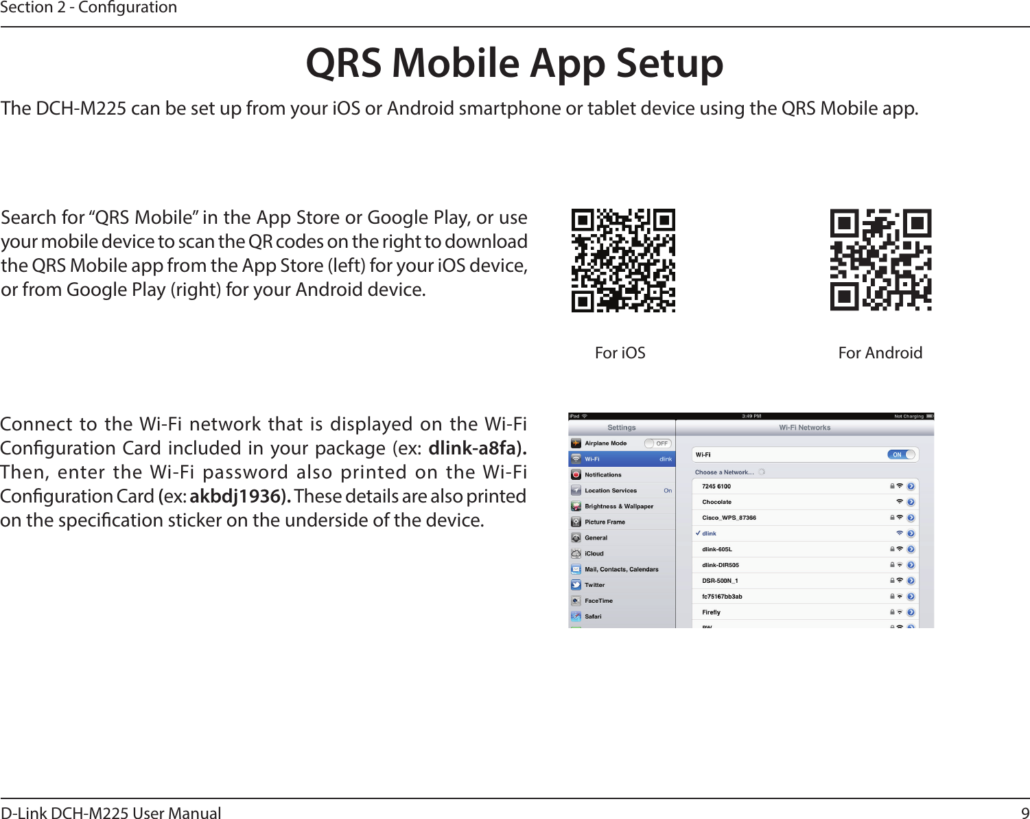 9D-Link DCH-M225 User ManualSection 2 - CongurationQRS Mobile App SetupSearch for “QRS Mobile” in the App Store or Google Play, or use your mobile device to scan the QR codes on the right to download the QRS Mobile app from the App Store (left) for your iOS device, or from Google Play (right) for your Android device.For iOS For AndroidConnect to the Wi-Fi network that is  displayed on the Wi-Fi Conguration Card included in your package (ex:  dlink-a8fa).  Then, enter the Wi-Fi  password also  printed on the Wi-Fi Conguration Card (ex: akbdj1936). These details are also printed on the specication sticker on the underside of the device.The DCH-M225 can be set up from your iOS or Android smartphone or tablet device using the QRS Mobile app.