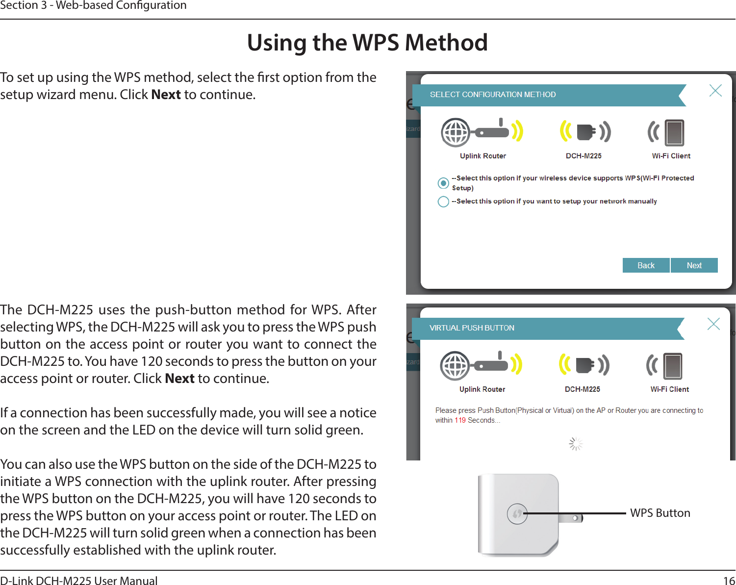 16D-Link DCH-M225 User ManualSection 3 - Web-based CongurationTo set up using the WPS method, select the rst option from the setup wizard menu. Click Next to continue.The  DCH-M225  uses  the  push-button  method  for WPS. After selecting WPS, the DCH-M225 will ask you to press the WPS push button on the access point or router you want to connect the DCH-M225 to. You have 120 seconds to press the button on your access point or router. Click Next to continue.If a connection has been successfully made, you will see a notice on the screen and the LED on the device will turn solid green.You can also use the WPS button on the side of the DCH-M225 to initiate a WPS connection with the uplink router. After pressing the WPS button on the DCH-M225, you will have 120 seconds to press the WPS button on your access point or router. The LED on the DCH-M225 will turn solid green when a connection has been successfully established with the uplink router. Using the WPS Method WPS Button