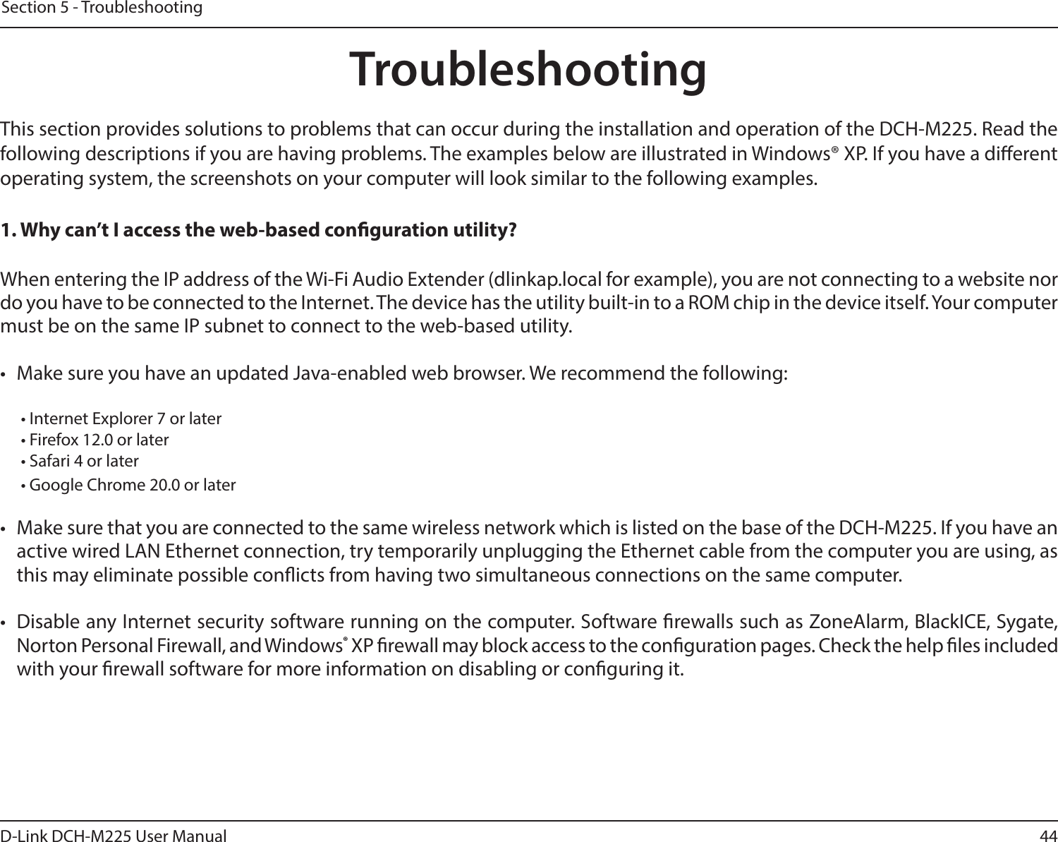44D-Link DCH-M225 User ManualSection 5 - TroubleshootingTroubleshootingThis section provides solutions to problems that can occur during the installation and operation of the DCH-M225. Read the following descriptions if you are having problems. The examples below are illustrated in Windows® XP. If you have a dierent operating system, the screenshots on your computer will look similar to the following examples.1. Why can’t I access the web-based conguration utility?When entering the IP address of the Wi-Fi Audio Extender (dlinkap.local for example), you are not connecting to a website nor do you have to be connected to the Internet. The device has the utility built-in to a ROM chip in the device itself. Your computer must be on the same IP subnet to connect to the web-based utility. •  Make sure you have an updated Java-enabled web browser. We recommend the following:  • Internet Explorer 7 or later• Firefox 12.0 or later• Safari 4 or later• Google Chrome 20.0 or later•  Make sure that you are connected to the same wireless network which is listed on the base of the DCH-M225. If you have an active wired LAN Ethernet connection, try temporarily unplugging the Ethernet cable from the computer you are using, as this may eliminate possible conicts from having two simultaneous connections on the same computer. •  Disable any Internet security software running on the computer. Software rewalls such as ZoneAlarm, BlackICE, Sygate, Norton Personal Firewall, and Windows® XP rewall may block access to the conguration pages. Check the help les included with your rewall software for more information on disabling or conguring it.
