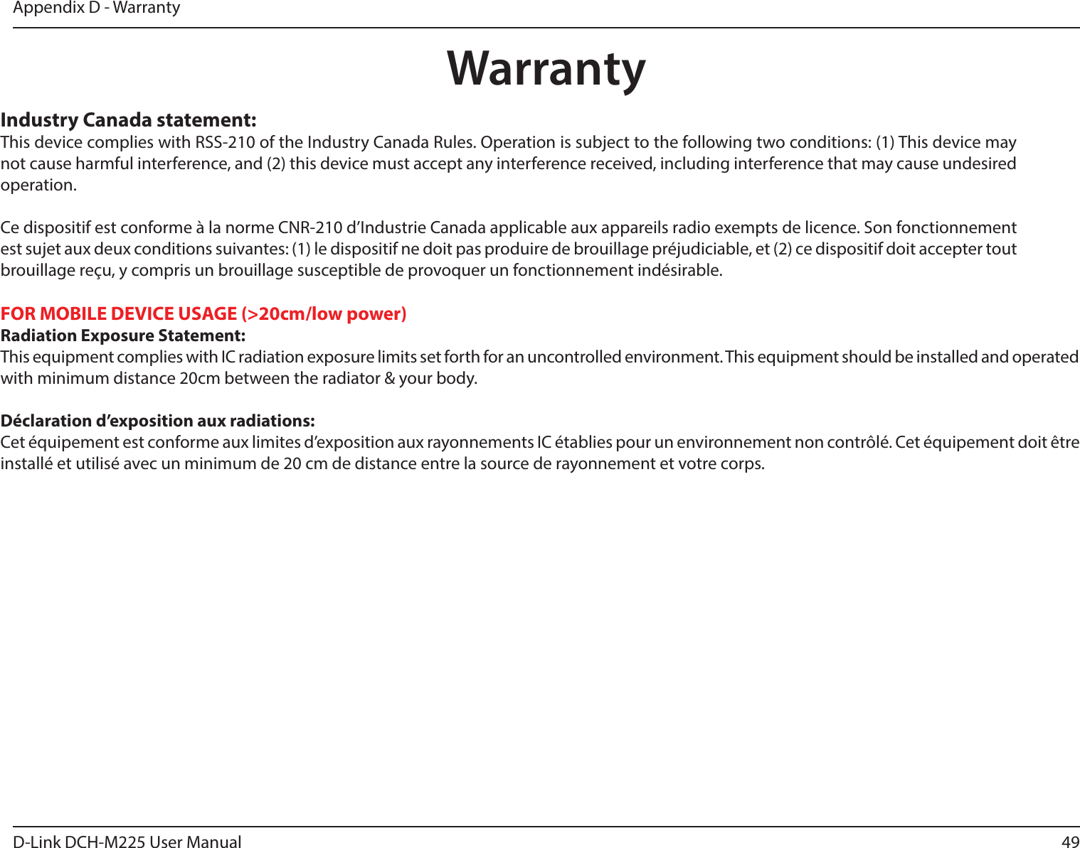 49D-Link DCH-M225 User ManualAppendix D - WarrantyWarrantyIndustry Canada statement:This device complies with RSS-210 of the Industry Canada Rules. Operation is subject to the following two conditions: (1) This device may not cause harmful interference, and (2) this device must accept any interference received, including interference that may cause undesired operation.Ce dispositif est conforme à la norme CNR-210 d’Industrie Canada applicable aux appareils radio exempts de licence. Son fonctionnement est sujet aux deux conditions suivantes: (1) le dispositif ne doit pas produire de brouillage préjudiciable, et (2) ce dispositif doit accepter tout brouillage reçu, y compris un brouillage susceptible de provoquer un fonctionnement indésirable.FOR MOBILE DEVICE USAGE (&gt;20cm/low power)Radiation Exposure Statement:This equipment complies with IC radiation exposure limits set forth for an uncontrolled environment. This equipment should be installed and operated with minimum distance 20cm between the radiator &amp; your body. Déclaration d’exposition aux radiations:Cet équipement est conforme aux limites d’exposition aux rayonnements IC établies pour un environnement non contrôlé. Cet équipement doit être installé et utilisé avec un minimum de 20 cm de distance entre la source de rayonnement et votre corps.