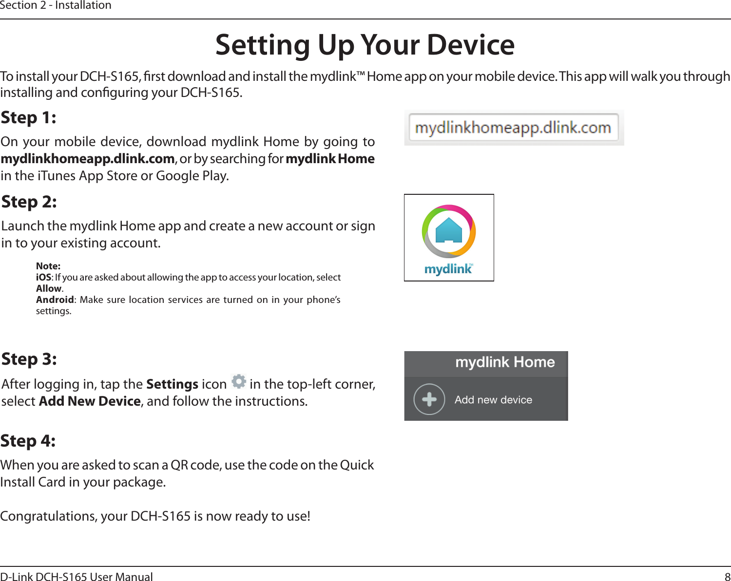 8D-Link DCH-S165 User ManualSection 2 - InstallationTo install your DCH-S165, rst download and install the mydlink™ Home app on your mobile device. This app will walk you through installing and conguring your DCH-S165.Step 2:Launch the mydlink Home app and create a new account or sign in to your existing account.Step 1:On your mobile device, download mydlink Home by going to mydlinkhomeapp.dlink.com, or by searching for mydlink Home in the iTunes App Store or Google Play.Step 3:After logging in, tap the Settings icon   in the top-left corner, select Add New Device, and follow the instructions.Step 4:When you are asked to scan a QR code, use the code on the Quick Install Card in your package.Congratulations, your DCH-S165 is now ready to use!Setting Up Your DeviceNote:iOS: If you are asked about allowing the app to access your location, select Allow.Android: Make sure location services are turned on in your phone’s settings.