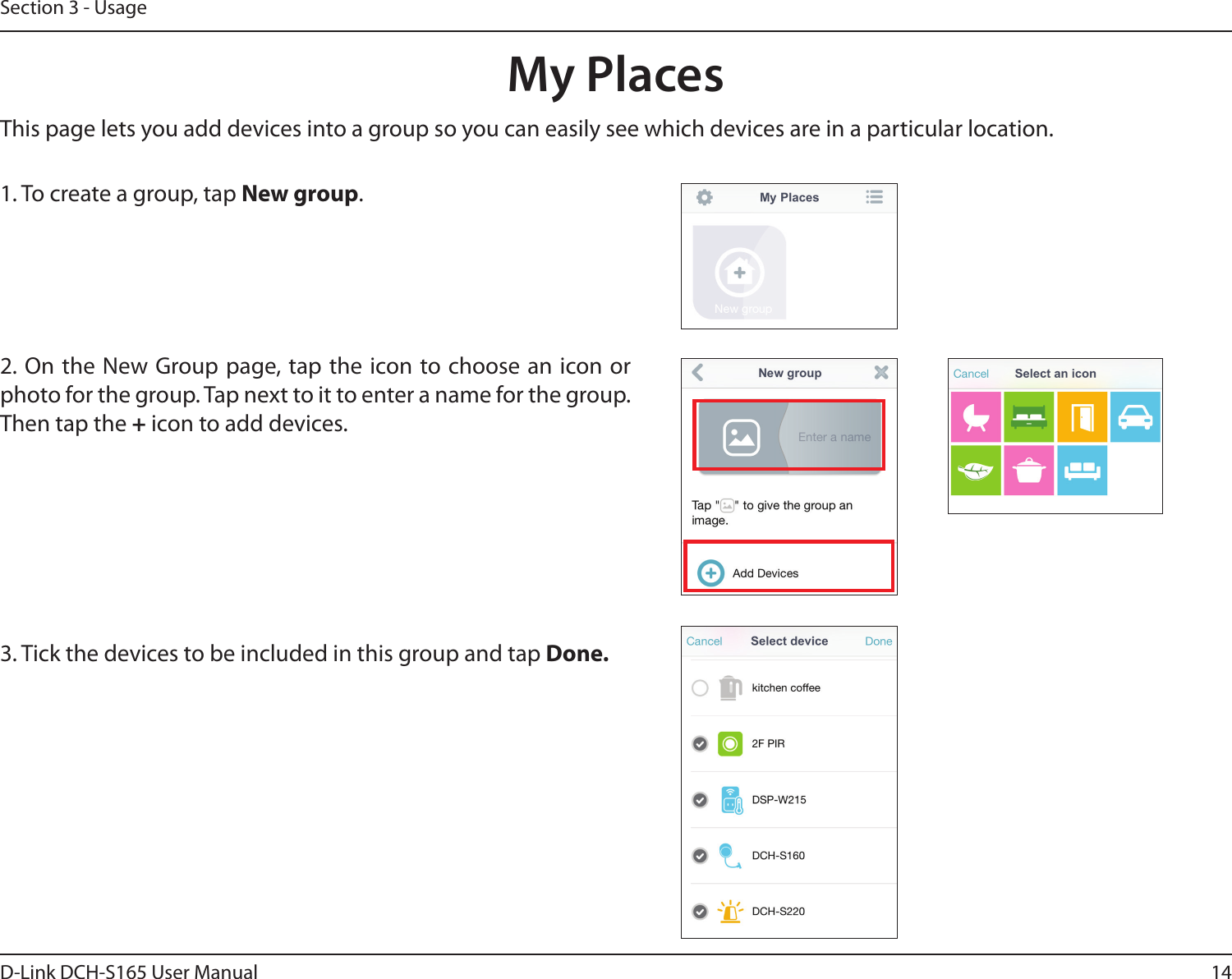14D-Link DCH-S165 User ManualSection 3 - UsageMy PlacesThis page lets you add devices into a group so you can easily see which devices are in a particular location.1. To create a group, tap New group.2. On the New Group page, tap the icon to choose an icon or photo for the group. Tap next to it to enter a name for the group. Then tap the + icon to add devices.  3. Tick the devices to be included in this group and tap Done.