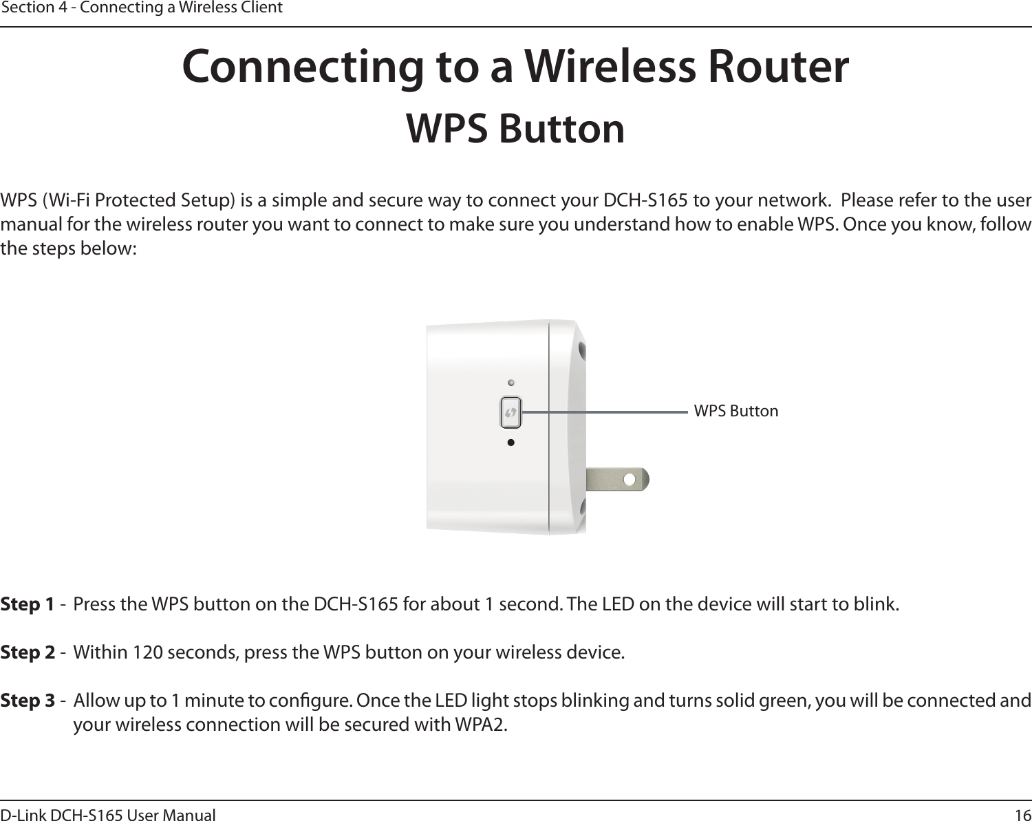 16D-Link DCH-S165 User ManualSection 4 - Connecting a Wireless ClientConnecting to a Wireless RouterWPS ButtonWPS (Wi-Fi Protected Setup) is a simple and secure way to connect your DCH-S165 to your network.  Please refer to the user manual for the wireless router you want to connect to make sure you understand how to enable WPS. Once you know, follow the steps below:Step 1 -  Press the WPS button on the DCH-S165 for about 1 second. The LED on the device will start to blink.Step 2 -  Within 120 seconds, press the WPS button on your wireless device.Step 3 -  Allow up to 1 minute to congure. Once the LED light stops blinking and turns solid green, you will be connected and your wireless connection will be secured with WPA2.WPS Button