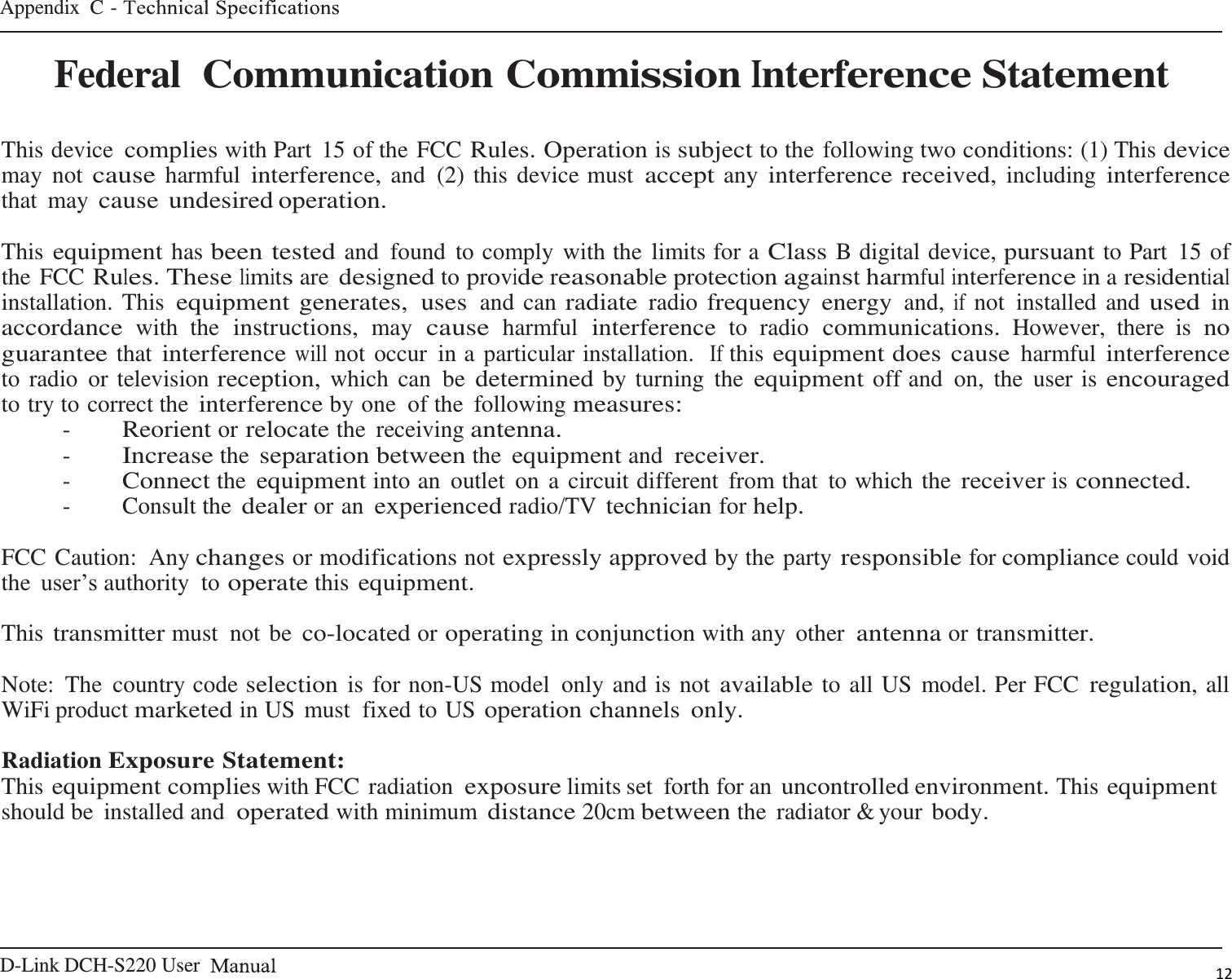 D-Link DCH-S220 User   Appendix  C -    12   Federal Communication Commission Interference Statement   This device complies with Part  15 of the FCC Rules. Operation is subject to the following two conditions: (1) This device may  not cause harmful interference, and  (2) this device must accept any interference received, including interference that  may cause undesired operation.  This equipment has been tested and  found  to comply with the limits for a Class B digital device, pursuant to Part  15 of the FCC Rules. These limits are designed to provide reasonable protection against harmful interference in a residential installation. This equipment generates,  uses and can radiate radio frequency  energy and, if not  installed and used in accordance with  the instructions, may cause harmful interference to  radio communications. However,  there  is no guarantee that interference will not occur  in a particular installation.  If this equipment does cause harmful interference to radio  or television reception, which  can  be determined by turning  the equipment off and  on,  the  user is encouraged to try to correct the interference by one of the  following measures: - Reorient or relocate the  receiving antenna. - Increase the separation between the equipment and receiver. - Connect the equipment into an  outlet  on a circuit different  from that  to which the receiver is connected. -  Consult the dealer or an experienced radio/TV technician for help.  FCC Caution:  Any changes or modifications not expressly approved by the party responsible for compliance could void the user’s authority  to operate this equipment.  This transmitter must  not be co-located or operating in conjunction with any  other antenna or transmitter.  Note:  The  country code selection is for non-US model  only and is not available to all US model. Per FCC regulation, all WiFi product marketed in US must  fixed to US operation channels  only.  Radiation Exposure Statement: This equipment complies with FCC radiation exposure limits set  forth for an uncontrolled environment. This equipment should be  installed and operated with minimum distance 20cm between the  radiator &amp; your body. 