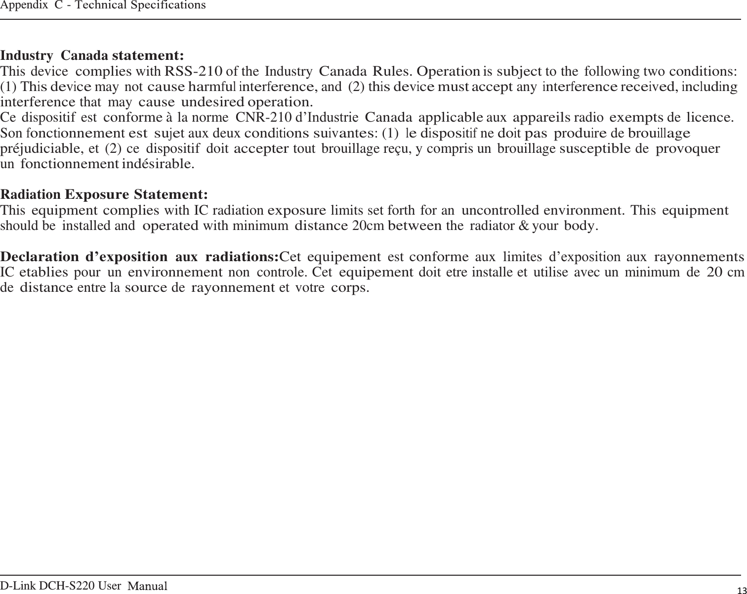 D-Link DCH-S220 User   Appendix  C -    13    Industry  Canada statement: This device complies with RSS-210 of the Industry Canada Rules. Operation is subject to the  following two conditions: (1) This device may not cause harmful interference, and  (2) this device must accept any interference received, including interference that  may cause undesired operation. Ce dispositif est conforme à la norme  CNR-210 d’Industrie Canada applicable aux appareils radio exempts de licence. Son fonctionnement est sujet aux deux conditions suivantes: (1) le dispositif ne doit pas produire de brouillage préjudiciable, et  (2) ce  dispositif  doit accepter tout  brouillage reçu, y compris un  brouillage susceptible de provoquer un fonctionnement indésirable.  Radiation Exposure Statement: This equipment complies with IC radiation exposure limits set forth for an uncontrolled environment. This equipment should be  installed and operated with minimum distance 20cm between the  radiator &amp; your body.  Declaration d’exposition aux radiations:Cet equipement est conforme aux  limites  d’exposition aux rayonnements IC etablies pour un environnement non  controle. Cet equipement doit etre installe et utilise avec un  minimum  de 20 cm de distance entre la source de rayonnement et votre corps. 
