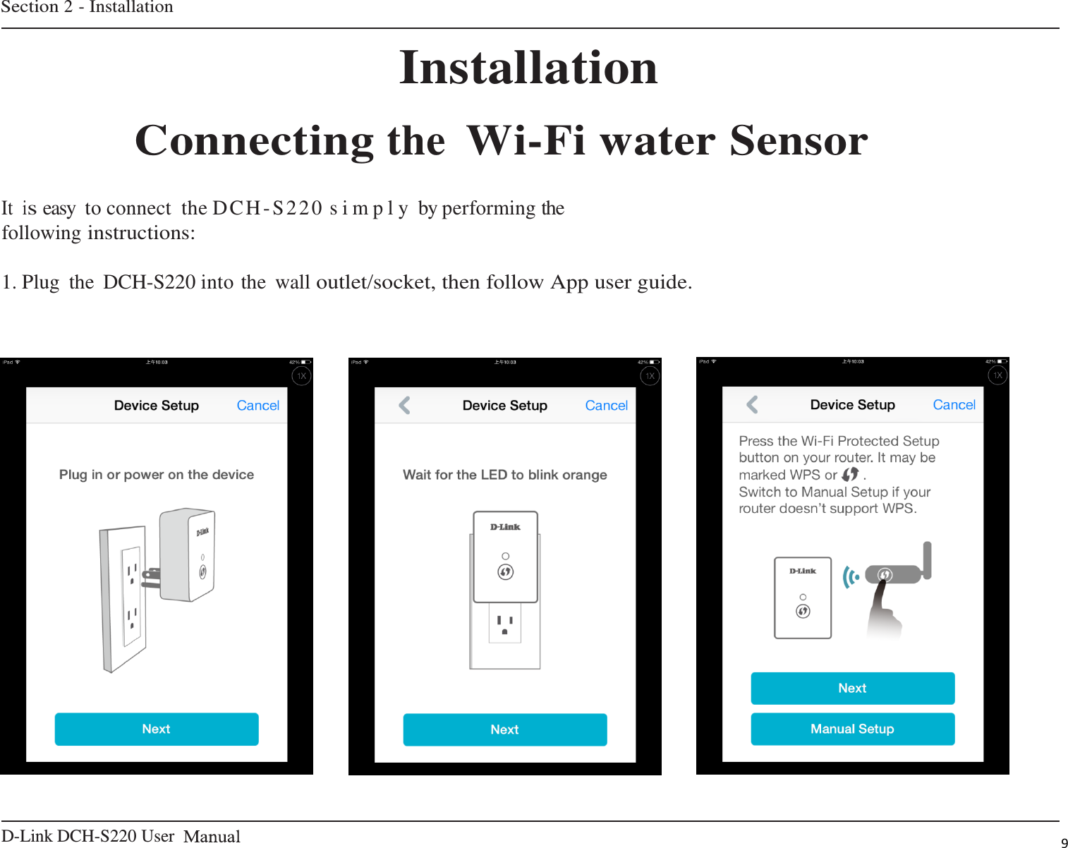 D-Link DCH-S220 User    9 Section 2 - Installation    Installation  Connecting the Wi-Fi water Sensor   It is easy to connect the DCH-S220 s i m p l y  by performing the following instructions:   1. Plug  the  DCH-S220 into the  wall outlet/socket, then follow App user guide.                                     