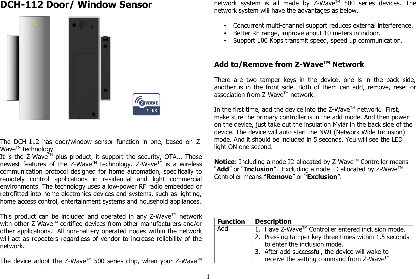 DCH-112 Door/ Window Sensor                 The DCH-112 has door/window sensor function in one, based on  Z-WaveTM technology.It is the  Z-WaveTM  plus product, it support the security, OTA... Thosenewest features of the  Z-WaveTM  technology.  Z-WaveTM  is a wirelesscommunication protocol designed for home automation, specifically toremotely   control   applications   in   residential   and   light   commercialenvironments. The technology uses a low-power RF radio embedded orretrofitted into home electronics devices and systems, such as lighting,home access control, entertainment systems and household appliances.This product can be included and operated in any Z-WaveTM  networkwith other Z-WaveTM certified devices from other manufacturers and/orother applications.  All non-battery operated nodes within the networkwill act as repeaters regardless of vendor to increase reliability of thenetwork. The device adopt the Z-WaveTM  500 series chip, when your Z-WaveTMnetwork   system   is   all   made   by   Z-WaveTM  500   series   devices.   Thenetwork system will have the advantages as below.•Concurrent multi-channel support reduces external interference.•Better RF range, improve about 10 meters in indoor.•Support 100 Kbps transmit speed, speed up communication.Add to/Remove from Z-WaveTM NetworkThere  are  two  tamper  keys  in  the  device,  one  is  in  the  back  side,another is in the front side.  Both of them  can add, remove, reset orassociation from Z-WaveTM network.In the first time, add the device into the Z-WaveTM network.  First, make sure the primary controller is in the add mode. And then power on the device, just take out the insulation Mylar in the back side of the device. The device will auto start the NWI (Network Wide Inclusion) mode. And it should be included in 5 seconds. You will see the LED light ON one second.Notice: Including a node ID allocated by Z-WaveTM Controller means “Add” or “Inclusion”.  Excluding a node ID allocated by Z-WaveTM  Controller means “Remove” or “Exclusion”.Function DescriptionAdd 1. Have Z-WaveTM Controller entered inclusion mode.2. Pressing tamper key three times within 1.5 secondsto enter the inclusion mode.3. After add successful, the device will wake to receive the setting command from Z-WaveTM 1